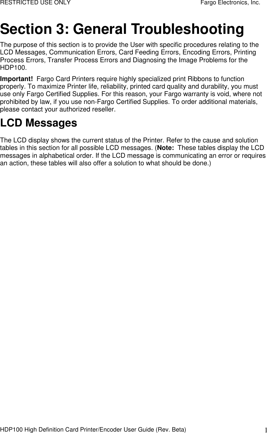 RESTRICTED USE ONLY    Fargo Electronics, Inc. HDP100 High Definition Card Printer/Encoder User Guide (Rev. Beta)  1 Section 3: General Troubleshooting The purpose of this section is to provide the User with specific procedures relating to the LCD Messages, Communication Errors, Card Feeding Errors, Encoding Errors, Printing Process Errors, Transfer Process Errors and Diagnosing the Image Problems for the HDP100.  Important!  Fargo Card Printers require highly specialized print Ribbons to function properly. To maximize Printer life, reliability, printed card quality and durability, you must use only Fargo Certified Supplies. For this reason, your Fargo warranty is void, where not prohibited by law, if you use non-Fargo Certified Supplies. To order additional materials, please contact your authorized reseller. LCD Messages The LCD display shows the current status of the Printer. Refer to the cause and solution tables in this section for all possible LCD messages. (Note:  These tables display the LCD messages in alphabetical order. If the LCD message is communicating an error or requires an action, these tables will also offer a solution to what should be done.)  