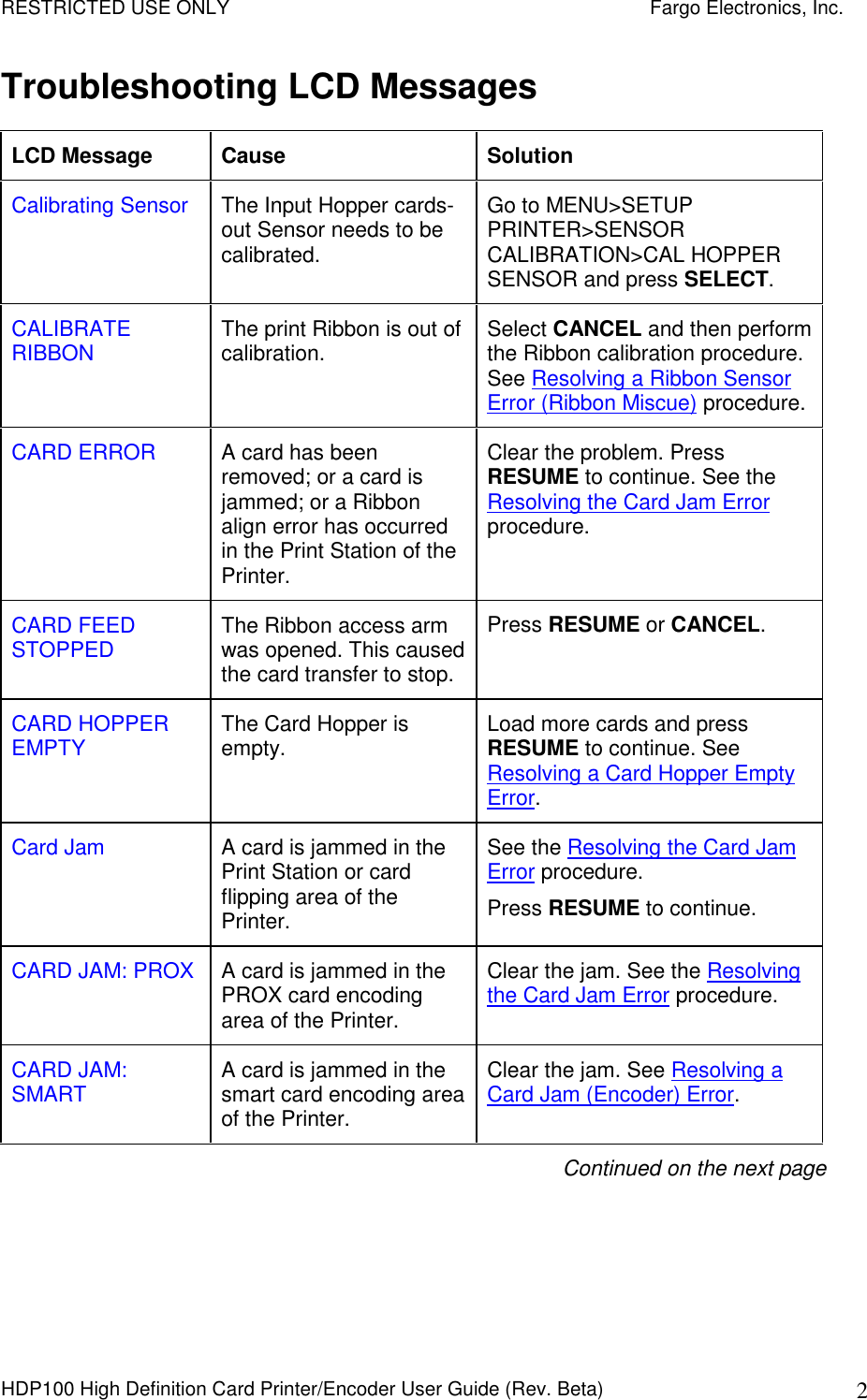 RESTRICTED USE ONLY    Fargo Electronics, Inc. HDP100 High Definition Card Printer/Encoder User Guide (Rev. Beta)  2 Troubleshooting LCD Messages LCD Message  Cause  Solution Calibrating Sensor  The Input Hopper cards-out Sensor needs to be calibrated. Go to MENU&gt;SETUP PRINTER&gt;SENSOR CALIBRATION&gt;CAL HOPPER SENSOR and press SELECT. CALIBRATE RIBBON  The print Ribbon is out of calibration.  Select CANCEL and then perform the Ribbon calibration procedure. See Resolving a Ribbon Sensor Error (Ribbon Miscue) procedure. CARD ERROR  A card has been removed; or a card is jammed; or a Ribbon align error has occurred in the Print Station of the Printer. Clear the problem. Press RESUME to continue. See the Resolving the Card Jam Error procedure.  CARD FEED STOPPED  The Ribbon access arm was opened. This caused the card transfer to stop. Press RESUME or CANCEL.   CARD HOPPER EMPTY  The Card Hopper is empty.  Load more cards and press RESUME to continue. See Resolving a Card Hopper Empty Error.  Card Jam  A card is jammed in the Print Station or card flipping area of the Printer. See the Resolving the Card Jam Error procedure. Press RESUME to continue. CARD JAM: PROX  A card is jammed in the PROX card encoding area of the Printer. Clear the jam. See the Resolving the Card Jam Error procedure. CARD JAM: SMART  A card is jammed in the smart card encoding area of the Printer. Clear the jam. See Resolving a Card Jam (Encoder) Error. Continued on the next page 