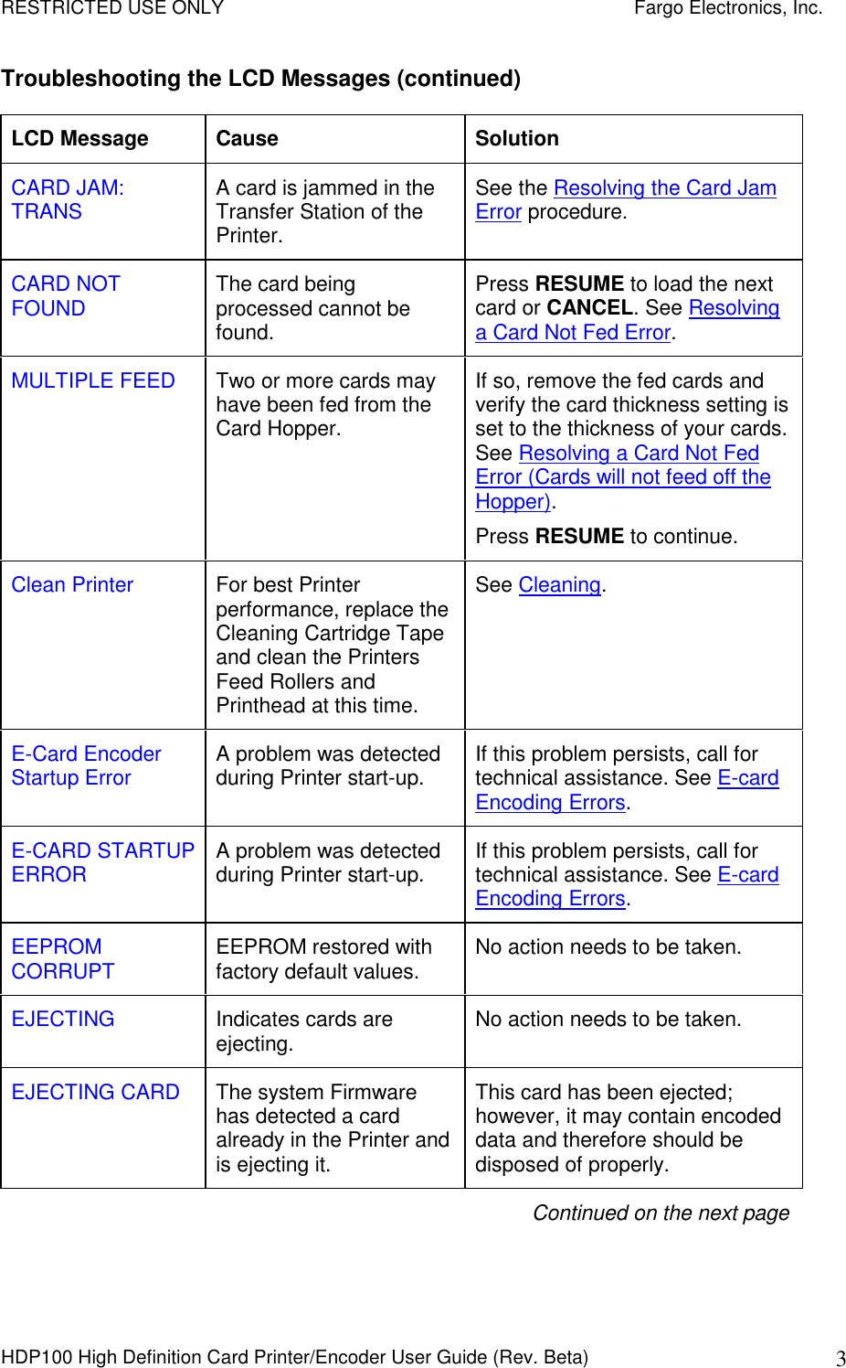 RESTRICTED USE ONLY    Fargo Electronics, Inc. HDP100 High Definition Card Printer/Encoder User Guide (Rev. Beta)  3 Troubleshooting the LCD Messages (continued) LCD Message  Cause  Solution CARD JAM: TRANS  A card is jammed in the Transfer Station of the Printer.  See the Resolving the Card Jam Error procedure. CARD NOT FOUND  The card being processed cannot be found. Press RESUME to load the next card or CANCEL. See Resolving a Card Not Fed Error.  MULTIPLE FEED  Two or more cards may have been fed from the Card Hopper. If so, remove the fed cards and verify the card thickness setting is set to the thickness of your cards. See Resolving a Card Not Fed Error (Cards will not feed off the Hopper).  Press RESUME to continue.  Clean Printer  For best Printer performance, replace the Cleaning Cartridge Tape and clean the Printers Feed Rollers and Printhead at this time. See Cleaning.  E-Card Encoder Startup Error  A problem was detected during Printer start-up.  If this problem persists, call for technical assistance. See E-card Encoding Errors. E-CARD STARTUP ERROR  A problem was detected during Printer start-up.  If this problem persists, call for technical assistance. See E-card Encoding Errors. EEPROM CORRUPT  EEPROM restored with factory default values.  No action needs to be taken. EJECTING  Indicates cards are ejecting.  No action needs to be taken. EJECTING CARD  The system Firmware has detected a card already in the Printer and is ejecting it. This card has been ejected; however, it may contain encoded data and therefore should be disposed of properly. Continued on the next page 