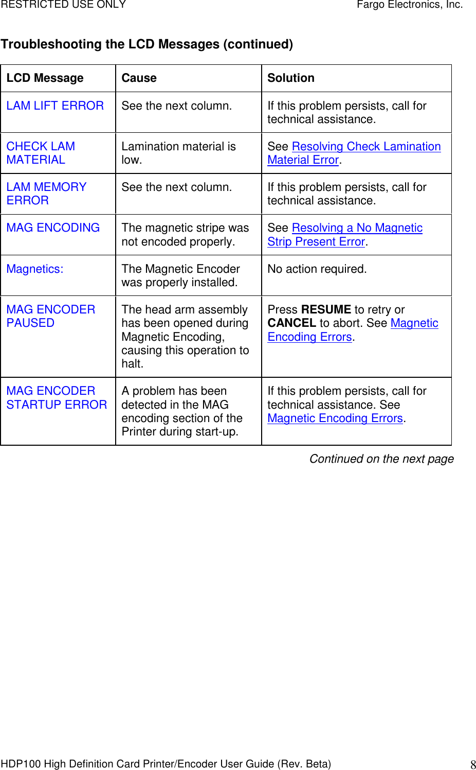 RESTRICTED USE ONLY    Fargo Electronics, Inc. HDP100 High Definition Card Printer/Encoder User Guide (Rev. Beta)  8 Troubleshooting the LCD Messages (continued) LCD Message  Cause  Solution LAM LIFT ERROR  See the next column.  If this problem persists, call for technical assistance. CHECK LAM MATERIAL  Lamination material is low.  See Resolving Check Lamination Material Error. LAM MEMORY ERROR  See the next column.  If this problem persists, call for technical assistance. MAG ENCODING  The magnetic stripe was not encoded properly.   See Resolving a No Magnetic Strip Present Error. Magnetics:  The Magnetic Encoder was properly installed.  No action required. MAG ENCODER PAUSED  The head arm assembly has been opened during Magnetic Encoding, causing this operation to halt. Press RESUME to retry or CANCEL to abort. See Magnetic Encoding Errors. MAG ENCODER STARTUP ERROR  A problem has been detected in the MAG encoding section of the Printer during start-up. If this problem persists, call for technical assistance. See Magnetic Encoding Errors. Continued on the next page 