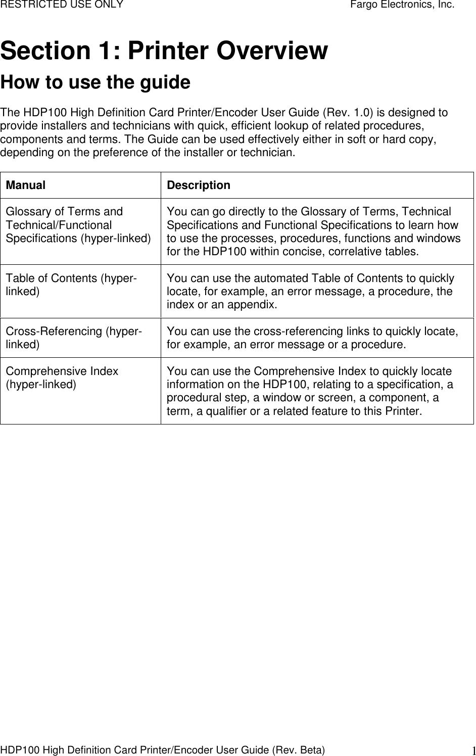 RESTRICTED USE ONLY    Fargo Electronics, Inc. HDP100 High Definition Card Printer/Encoder User Guide (Rev. Beta)  1 Section 1: Printer Overview How to use the guide The HDP100 High Definition Card Printer/Encoder User Guide (Rev. 1.0) is designed to provide installers and technicians with quick, efficient lookup of related procedures, components and terms. The Guide can be used effectively either in soft or hard copy, depending on the preference of the installer or technician. Manual  Description Glossary of Terms and Technical/Functional Specifications (hyper-linked) You can go directly to the Glossary of Terms, Technical Specifications and Functional Specifications to learn how to use the processes, procedures, functions and windows for the HDP100 within concise, correlative tables. Table of Contents (hyper-linked)  You can use the automated Table of Contents to quickly locate, for example, an error message, a procedure, the index or an appendix. Cross-Referencing (hyper-linked)  You can use the cross-referencing links to quickly locate, for example, an error message or a procedure. Comprehensive Index (hyper-linked)  You can use the Comprehensive Index to quickly locate information on the HDP100, relating to a specification, a procedural step, a window or screen, a component, a term, a qualifier or a related feature to this Printer.  