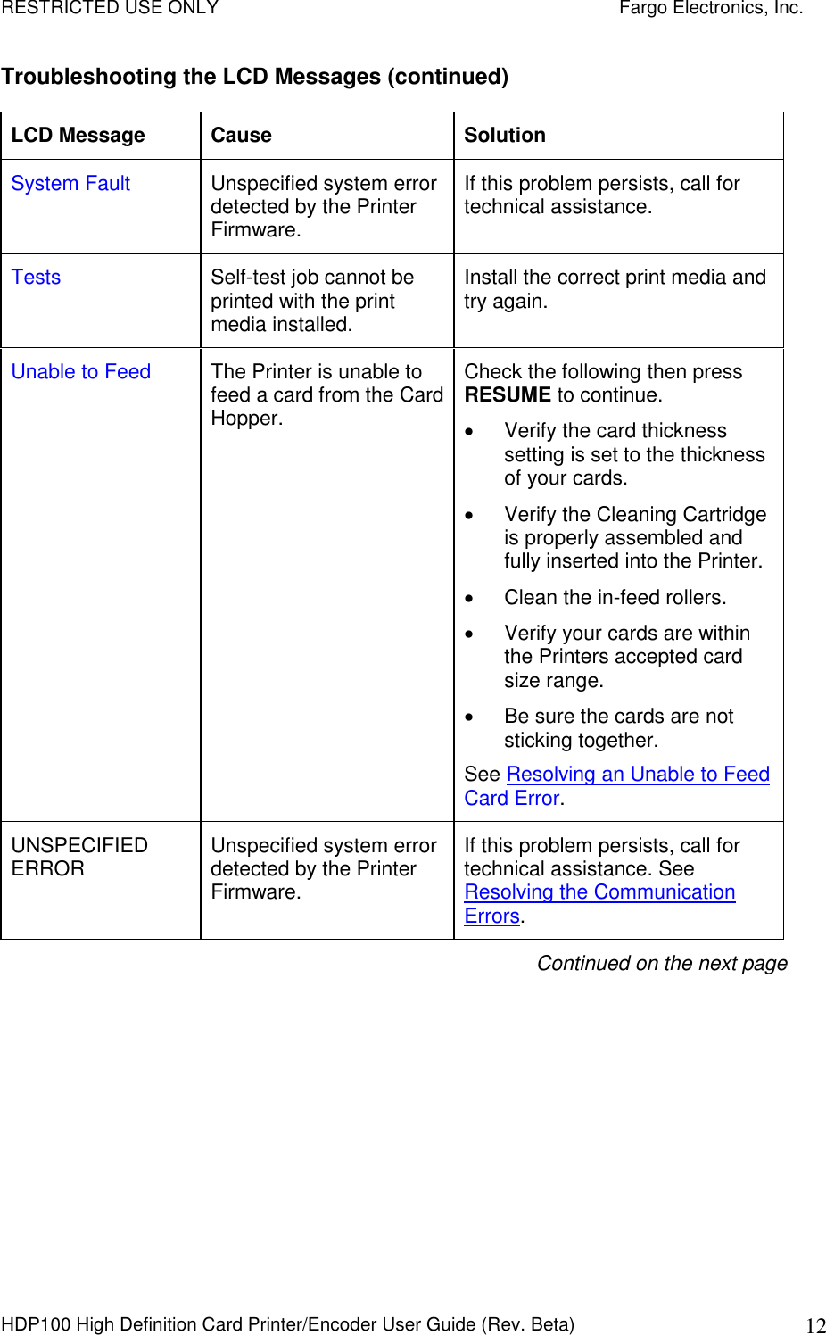 RESTRICTED USE ONLY    Fargo Electronics, Inc. HDP100 High Definition Card Printer/Encoder User Guide (Rev. Beta)  12 Troubleshooting the LCD Messages (continued) LCD Message  Cause  Solution System Fault  Unspecified system error detected by the Printer Firmware. If this problem persists, call for technical assistance. Tests  Self-test job cannot be printed with the print media installed. Install the correct print media and try again. Unable to Feed  The Printer is unable to feed a card from the Card Hopper. Check the following then press RESUME to continue.    Verify the card thickness setting is set to the thickness of your cards.   Verify the Cleaning Cartridge is properly assembled and fully inserted into the Printer.   Clean the in-feed rollers.   Verify your cards are within the Printers accepted card size range.   Be sure the cards are not sticking together. See Resolving an Unable to Feed Card Error. UNSPECIFIED ERROR  Unspecified system error detected by the Printer Firmware. If this problem persists, call for technical assistance. See Resolving the Communication Errors. Continued on the next page 