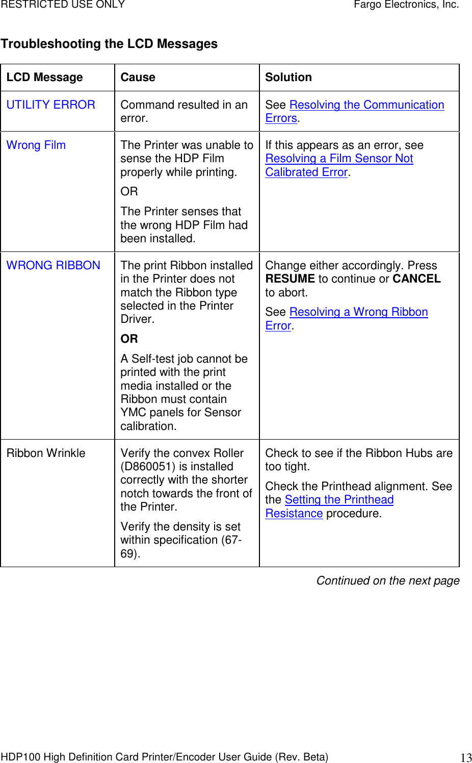 RESTRICTED USE ONLY    Fargo Electronics, Inc. HDP100 High Definition Card Printer/Encoder User Guide (Rev. Beta)  13 Troubleshooting the LCD Messages LCD Message  Cause  Solution UTILITY ERROR  Command resulted in an error.  See Resolving the Communication Errors. Wrong Film  The Printer was unable to sense the HDP Film properly while printing.  OR The Printer senses that the wrong HDP Film had been installed. If this appears as an error, see Resolving a Film Sensor Not Calibrated Error. WRONG RIBBON  The print Ribbon installed in the Printer does not match the Ribbon type selected in the Printer Driver. OR A Self-test job cannot be printed with the print media installed or the Ribbon must contain YMC panels for Sensor calibration. Change either accordingly. Press RESUME to continue or CANCEL to abort. See Resolving a Wrong Ribbon Error. Ribbon Wrinkle  Verify the convex Roller (D860051) is installed correctly with the shorter notch towards the front of the Printer. Verify the density is set within specification (67-69). Check to see if the Ribbon Hubs are too tight. Check the Printhead alignment. See the Setting the Printhead Resistance procedure. Continued on the next page  