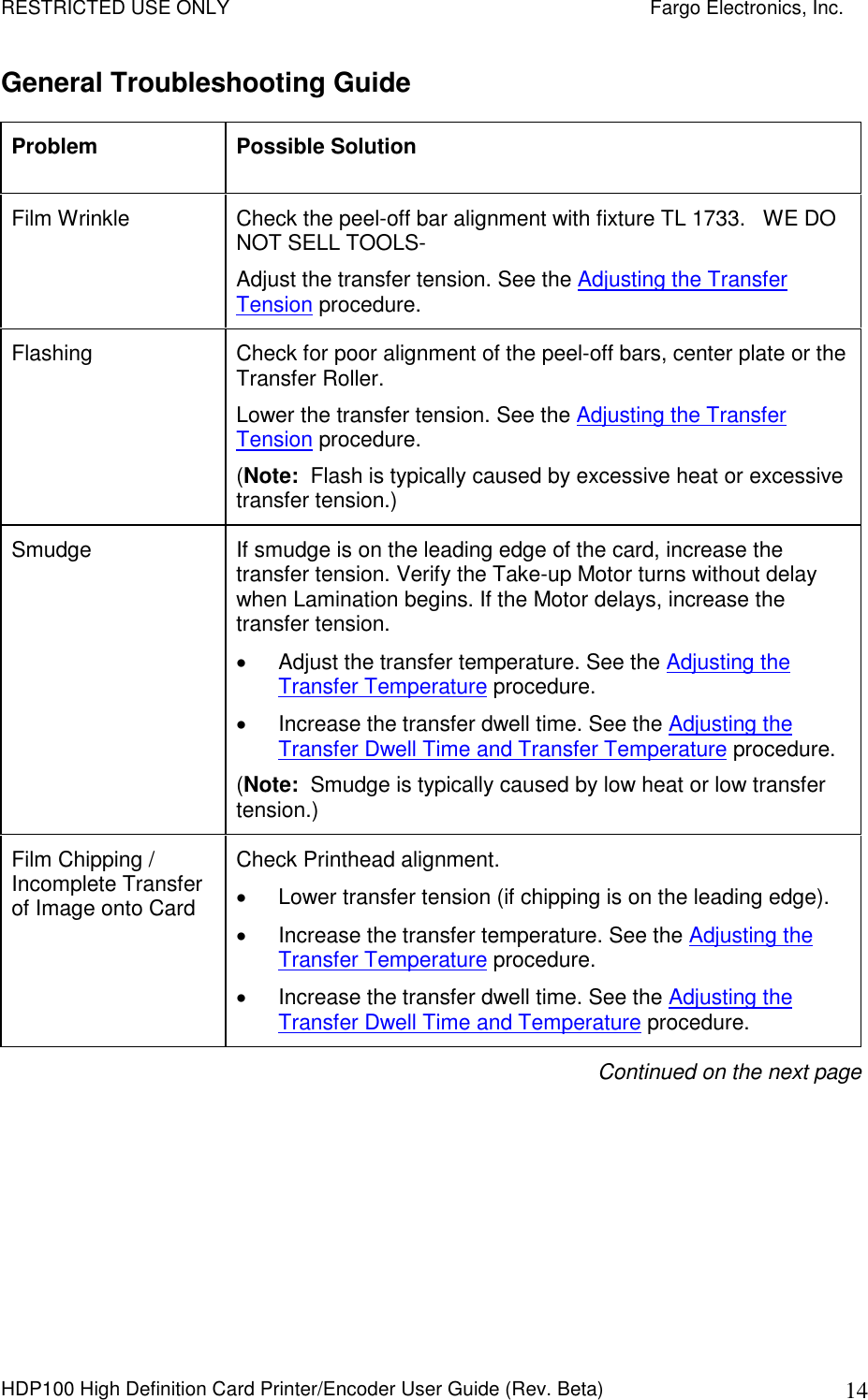 RESTRICTED USE ONLY    Fargo Electronics, Inc. HDP100 High Definition Card Printer/Encoder User Guide (Rev. Beta)  14 General Troubleshooting Guide Problem  Possible Solution Film Wrinkle  Check the peel-off bar alignment with fixture TL 1733.   WE DO NOT SELL TOOLS-  Adjust the transfer tension. See the Adjusting the Transfer Tension procedure. Flashing  Check for poor alignment of the peel-off bars, center plate or the Transfer Roller. Lower the transfer tension. See the Adjusting the Transfer Tension procedure. (Note:  Flash is typically caused by excessive heat or excessive transfer tension.) Smudge  If smudge is on the leading edge of the card, increase the transfer tension. Verify the Take-up Motor turns without delay when Lamination begins. If the Motor delays, increase the transfer tension.   Adjust the transfer temperature. See the Adjusting the Transfer Temperature procedure.   Increase the transfer dwell time. See the Adjusting the Transfer Dwell Time and Transfer Temperature procedure. (Note:  Smudge is typically caused by low heat or low transfer tension.) Film Chipping / Incomplete Transfer of Image onto Card Check Printhead alignment.    Lower transfer tension (if chipping is on the leading edge).   Increase the transfer temperature. See the Adjusting the Transfer Temperature procedure.   Increase the transfer dwell time. See the Adjusting the Transfer Dwell Time and Temperature procedure. Continued on the next page 