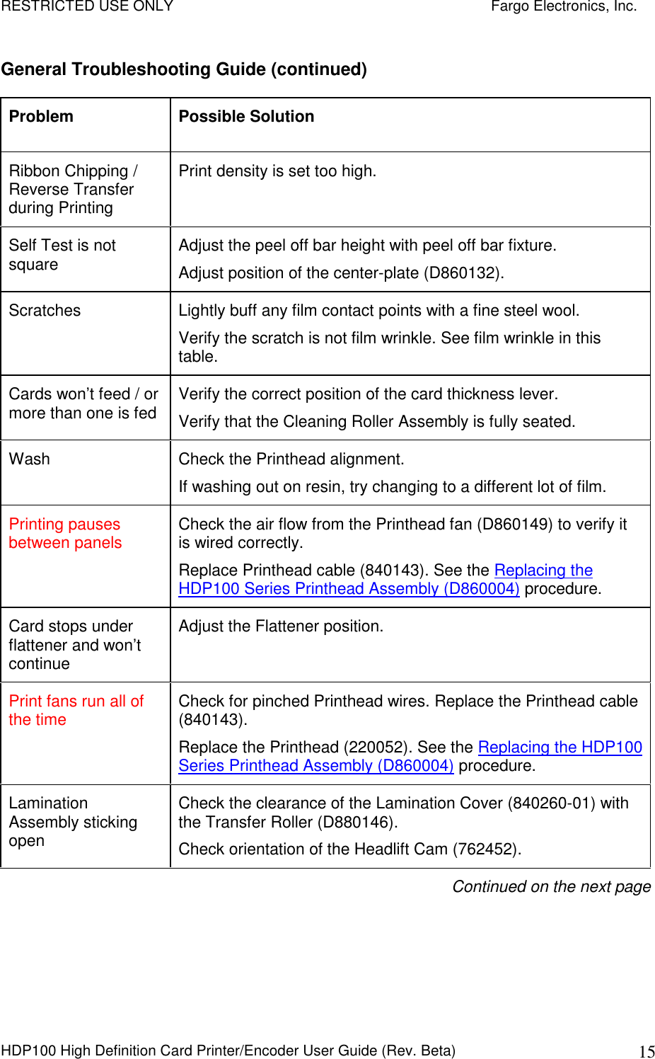 RESTRICTED USE ONLY    Fargo Electronics, Inc. HDP100 High Definition Card Printer/Encoder User Guide (Rev. Beta)  15 General Troubleshooting Guide (continued) Problem  Possible Solution Ribbon Chipping / Reverse Transfer during Printing Print density is set too high. Self Test is not square  Adjust the peel off bar height with peel off bar fixture.  Adjust position of the center-plate (D860132). Scratches  Lightly buff any film contact points with a fine steel wool. Verify the scratch is not film wrinkle. See film wrinkle in this table. Cards won’t feed / or more than one is fed  Verify the correct position of the card thickness lever. Verify that the Cleaning Roller Assembly is fully seated. Wash  Check the Printhead alignment. If washing out on resin, try changing to a different lot of film. Printing pauses between panels  Check the air flow from the Printhead fan (D860149) to verify it is wired correctly. Replace Printhead cable (840143). See the Replacing the HDP100 Series Printhead Assembly (D860004) procedure. Card stops under flattener and won’t continue Adjust the Flattener position. Print fans run all of the time  Check for pinched Printhead wires. Replace the Printhead cable (840143). Replace the Printhead (220052). See the Replacing the HDP100 Series Printhead Assembly (D860004) procedure. Lamination Assembly sticking open Check the clearance of the Lamination Cover (840260-01) with the Transfer Roller (D880146). Check orientation of the Headlift Cam (762452). Continued on the next page 