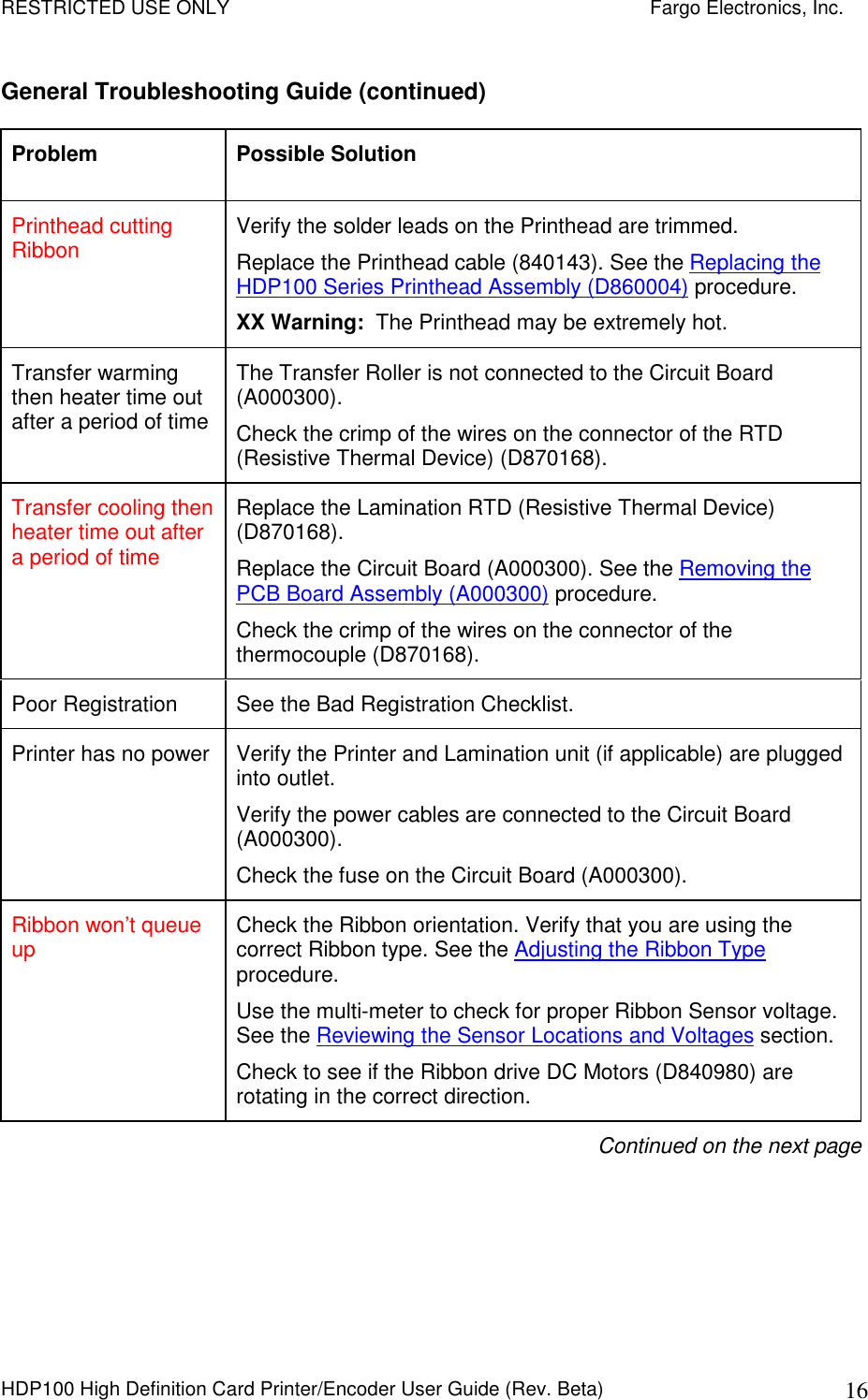RESTRICTED USE ONLY    Fargo Electronics, Inc. HDP100 High Definition Card Printer/Encoder User Guide (Rev. Beta)  16 General Troubleshooting Guide (continued) Problem  Possible Solution Printhead cutting Ribbon  Verify the solder leads on the Printhead are trimmed. Replace the Printhead cable (840143). See the Replacing the HDP100 Series Printhead Assembly (D860004) procedure. XX Warning:  The Printhead may be extremely hot. Transfer warming then heater time out after a period of time The Transfer Roller is not connected to the Circuit Board (A000300). Check the crimp of the wires on the connector of the RTD (Resistive Thermal Device) (D870168). Transfer cooling then heater time out after a period of time Replace the Lamination RTD (Resistive Thermal Device) (D870168).  Replace the Circuit Board (A000300). See the Removing the PCB Board Assembly (A000300) procedure.  Check the crimp of the wires on the connector of the thermocouple (D870168). Poor Registration   See the Bad Registration Checklist. Printer has no power  Verify the Printer and Lamination unit (if applicable) are plugged into outlet. Verify the power cables are connected to the Circuit Board (A000300). Check the fuse on the Circuit Board (A000300). Ribbon won’t queue up  Check the Ribbon orientation. Verify that you are using the correct Ribbon type. See the Adjusting the Ribbon Type procedure. Use the multi-meter to check for proper Ribbon Sensor voltage. See the Reviewing the Sensor Locations and Voltages section. Check to see if the Ribbon drive DC Motors (D840980) are rotating in the correct direction. Continued on the next page  
