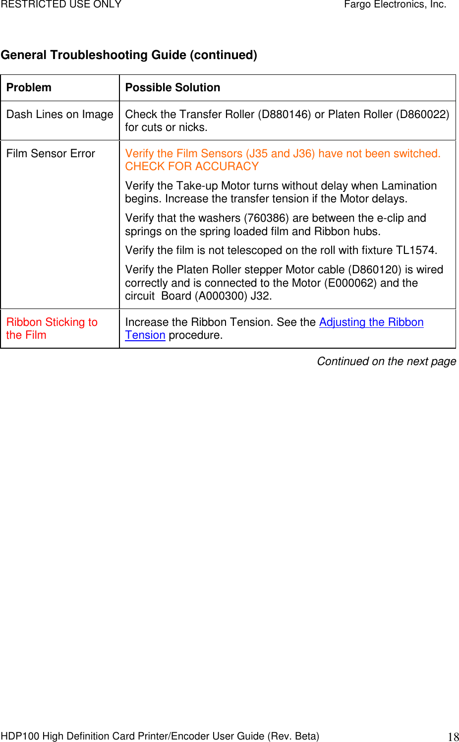 RESTRICTED USE ONLY    Fargo Electronics, Inc. HDP100 High Definition Card Printer/Encoder User Guide (Rev. Beta)  18 General Troubleshooting Guide (continued) Problem  Possible Solution Dash Lines on Image Check the Transfer Roller (D880146) or Platen Roller (D860022) for cuts or nicks. Film Sensor Error  Verify the Film Sensors (J35 and J36) have not been switched. CHECK FOR ACCURACY Verify the Take-up Motor turns without delay when Lamination begins. Increase the transfer tension if the Motor delays. Verify that the washers (760386) are between the e-clip and springs on the spring loaded film and Ribbon hubs. Verify the film is not telescoped on the roll with fixture TL1574. Verify the Platen Roller stepper Motor cable (D860120) is wired correctly and is connected to the Motor (E000062) and the circuit  Board (A000300) J32. Ribbon Sticking to the Film  Increase the Ribbon Tension. See the Adjusting the Ribbon Tension procedure. Continued on the next page 