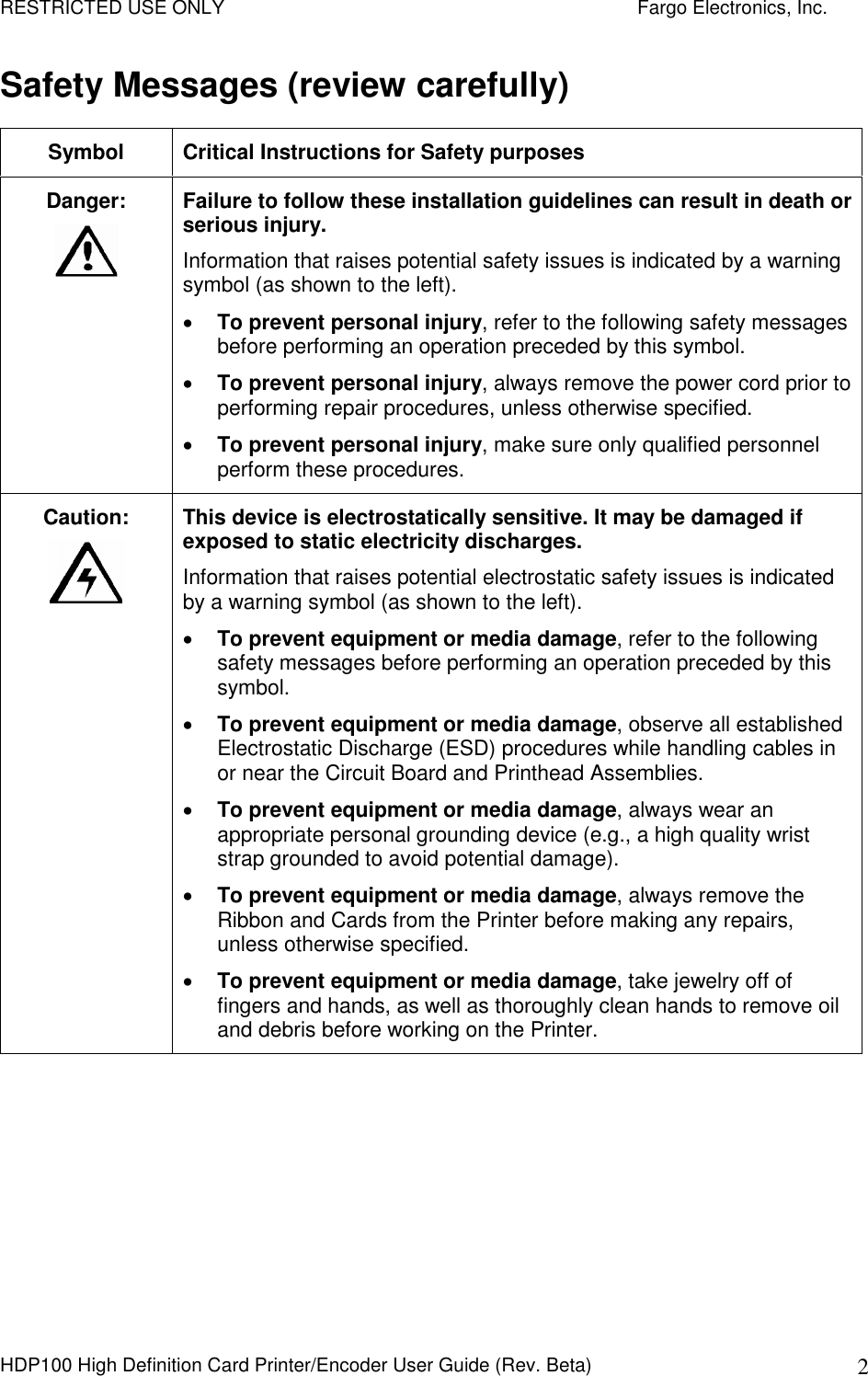 RESTRICTED USE ONLY    Fargo Electronics, Inc. HDP100 High Definition Card Printer/Encoder User Guide (Rev. Beta)  2 Safety Messages (review carefully) Symbol  Critical Instructions for Safety purposes Danger:  Failure to follow these installation guidelines can result in death or serious injury.  Information that raises potential safety issues is indicated by a warning symbol (as shown to the left).  To prevent personal injury, refer to the following safety messages before performing an operation preceded by this symbol.   To prevent personal injury, always remove the power cord prior to performing repair procedures, unless otherwise specified.   To prevent personal injury, make sure only qualified personnel perform these procedures. Caution:    This device is electrostatically sensitive. It may be damaged if exposed to static electricity discharges.  Information that raises potential electrostatic safety issues is indicated by a warning symbol (as shown to the left).  To prevent equipment or media damage, refer to the following safety messages before performing an operation preceded by this symbol.  To prevent equipment or media damage, observe all established Electrostatic Discharge (ESD) procedures while handling cables in or near the Circuit Board and Printhead Assemblies.   To prevent equipment or media damage, always wear an appropriate personal grounding device (e.g., a high quality wrist strap grounded to avoid potential damage).  To prevent equipment or media damage, always remove the Ribbon and Cards from the Printer before making any repairs, unless otherwise specified.   To prevent equipment or media damage, take jewelry off of fingers and hands, as well as thoroughly clean hands to remove oil and debris before working on the Printer.  