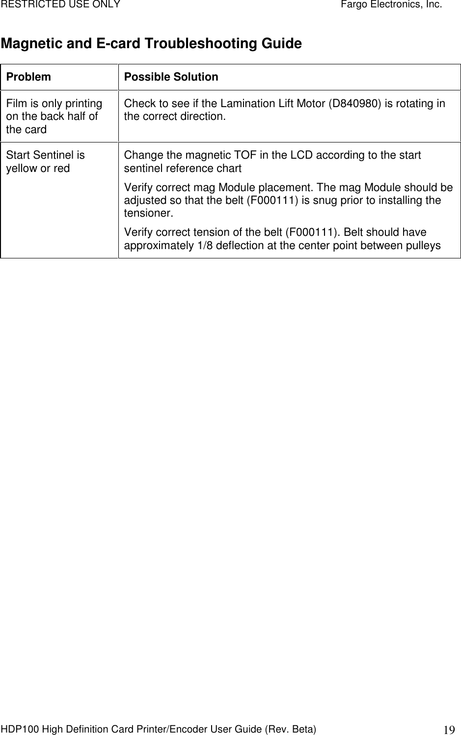 RESTRICTED USE ONLY    Fargo Electronics, Inc. HDP100 High Definition Card Printer/Encoder User Guide (Rev. Beta)  19 Magnetic and E-card Troubleshooting Guide Problem  Possible Solution Film is only printing on the back half of the card Check to see if the Lamination Lift Motor (D840980) is rotating in the correct direction. Start Sentinel is yellow or red  Change the magnetic TOF in the LCD according to the start sentinel reference chart Verify correct mag Module placement. The mag Module should be adjusted so that the belt (F000111) is snug prior to installing the tensioner. Verify correct tension of the belt (F000111). Belt should have approximately 1/8 deflection at the center point between pulleys 