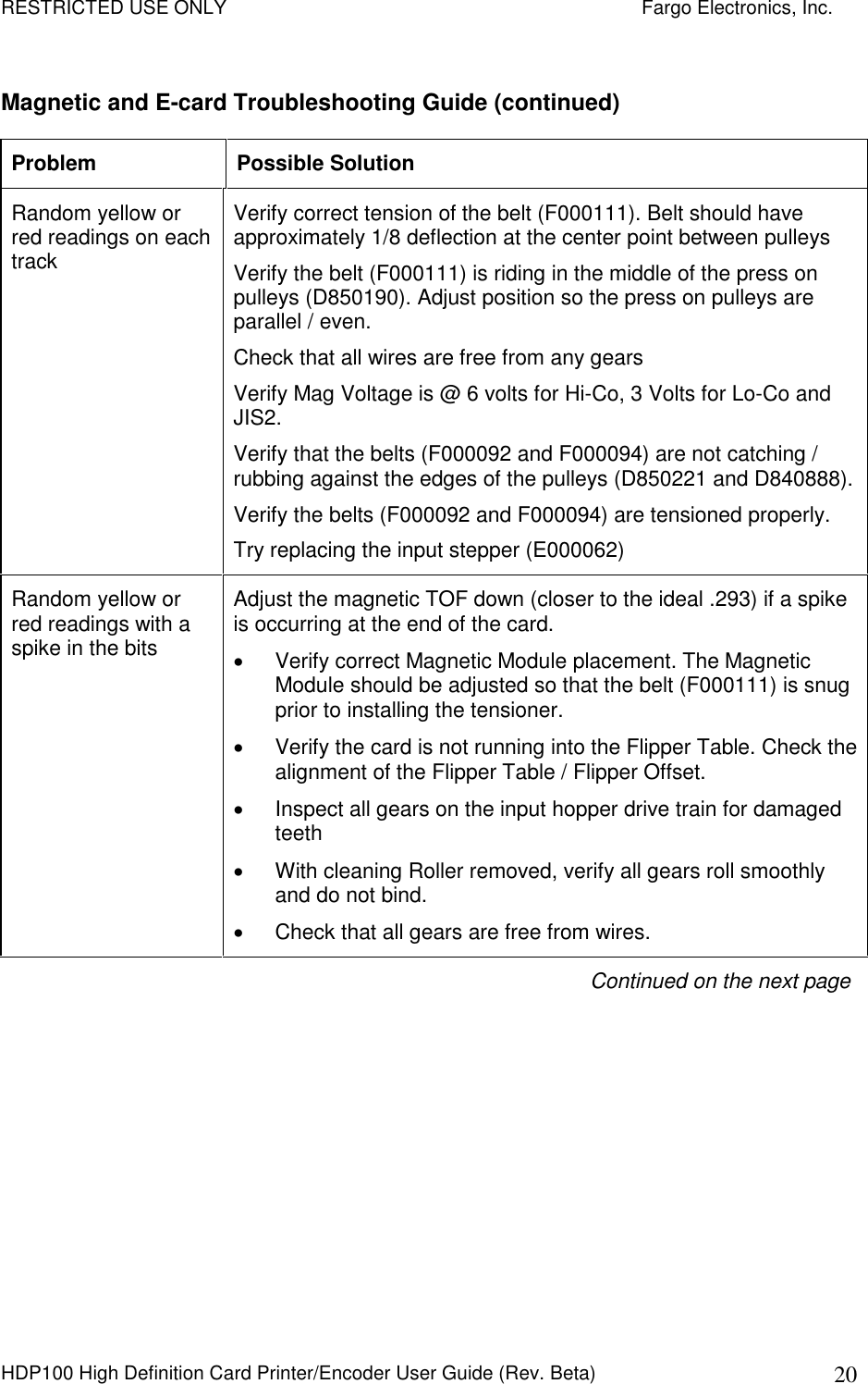 RESTRICTED USE ONLY    Fargo Electronics, Inc. HDP100 High Definition Card Printer/Encoder User Guide (Rev. Beta)  20 Magnetic and E-card Troubleshooting Guide (continued) Problem  Possible Solution Random yellow or red readings on each track  Verify correct tension of the belt (F000111). Belt should have approximately 1/8 deflection at the center point between pulleys Verify the belt (F000111) is riding in the middle of the press on pulleys (D850190). Adjust position so the press on pulleys are parallel / even. Check that all wires are free from any gears Verify Mag Voltage is @ 6 volts for Hi-Co, 3 Volts for Lo-Co and JIS2. Verify that the belts (F000092 and F000094) are not catching / rubbing against the edges of the pulleys (D850221 and D840888). Verify the belts (F000092 and F000094) are tensioned properly. Try replacing the input stepper (E000062) Random yellow or red readings with a spike in the bits   Adjust the magnetic TOF down (closer to the ideal .293) if a spike is occurring at the end of the card.   Verify correct Magnetic Module placement. The Magnetic Module should be adjusted so that the belt (F000111) is snug prior to installing the tensioner.   Verify the card is not running into the Flipper Table. Check the alignment of the Flipper Table / Flipper Offset.    Inspect all gears on the input hopper drive train for damaged teeth   With cleaning Roller removed, verify all gears roll smoothly and do not bind.   Check that all gears are free from wires. Continued on the next page 