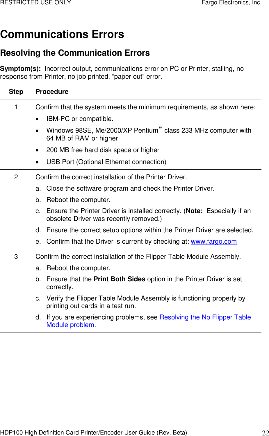 RESTRICTED USE ONLY    Fargo Electronics, Inc. HDP100 High Definition Card Printer/Encoder User Guide (Rev. Beta)  22 Communications Errors Resolving the Communication Errors  Symptom(s):  Incorrect output, communications error on PC or Printer, stalling, no response from Printer, no job printed, “paper out” error. Step  Procedure 1  Confirm that the system meets the minimum requirements, as shown here:   IBM-PC or compatible.   Windows 98SE, Me/2000/XP Pentium™ class 233 MHz computer with 64 MB of RAM or higher   200 MB free hard disk space or higher   USB Port (Optional Ethernet connection) 2  Confirm the correct installation of the Printer Driver. a.  Close the software program and check the Printer Driver. b.  Reboot the computer. c.  Ensure the Printer Driver is installed correctly. (Note:  Especially if an obsolete Driver was recently removed.)  d.  Ensure the correct setup options within the Printer Driver are selected. e.  Confirm that the Driver is current by checking at: www.fargo.com 3  Confirm the correct installation of the Flipper Table Module Assembly. a.  Reboot the computer. b.  Ensure that the Print Both Sides option in the Printer Driver is set correctly. c.  Verify the Flipper Table Module Assembly is functioning properly by printing out cards in a test run. d.  If you are experiencing problems, see Resolving the No Flipper Table Module problem. 