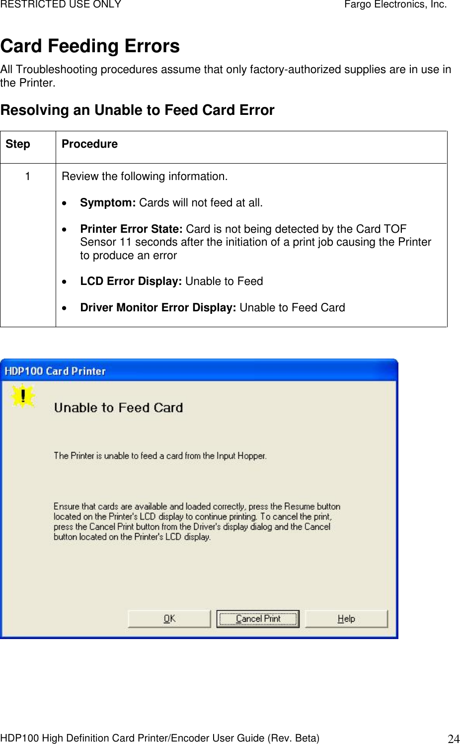 RESTRICTED USE ONLY    Fargo Electronics, Inc. HDP100 High Definition Card Printer/Encoder User Guide (Rev. Beta)  24 Card Feeding Errors All Troubleshooting procedures assume that only factory-authorized supplies are in use in the Printer.  Resolving an Unable to Feed Card Error Step  Procedure 1  Review the following information.   Symptom: Cards will not feed at all.  Printer Error State: Card is not being detected by the Card TOF Sensor 11 seconds after the initiation of a print job causing the Printer to produce an error  LCD Error Display: Unable to Feed   Driver Monitor Error Display: Unable to Feed Card   