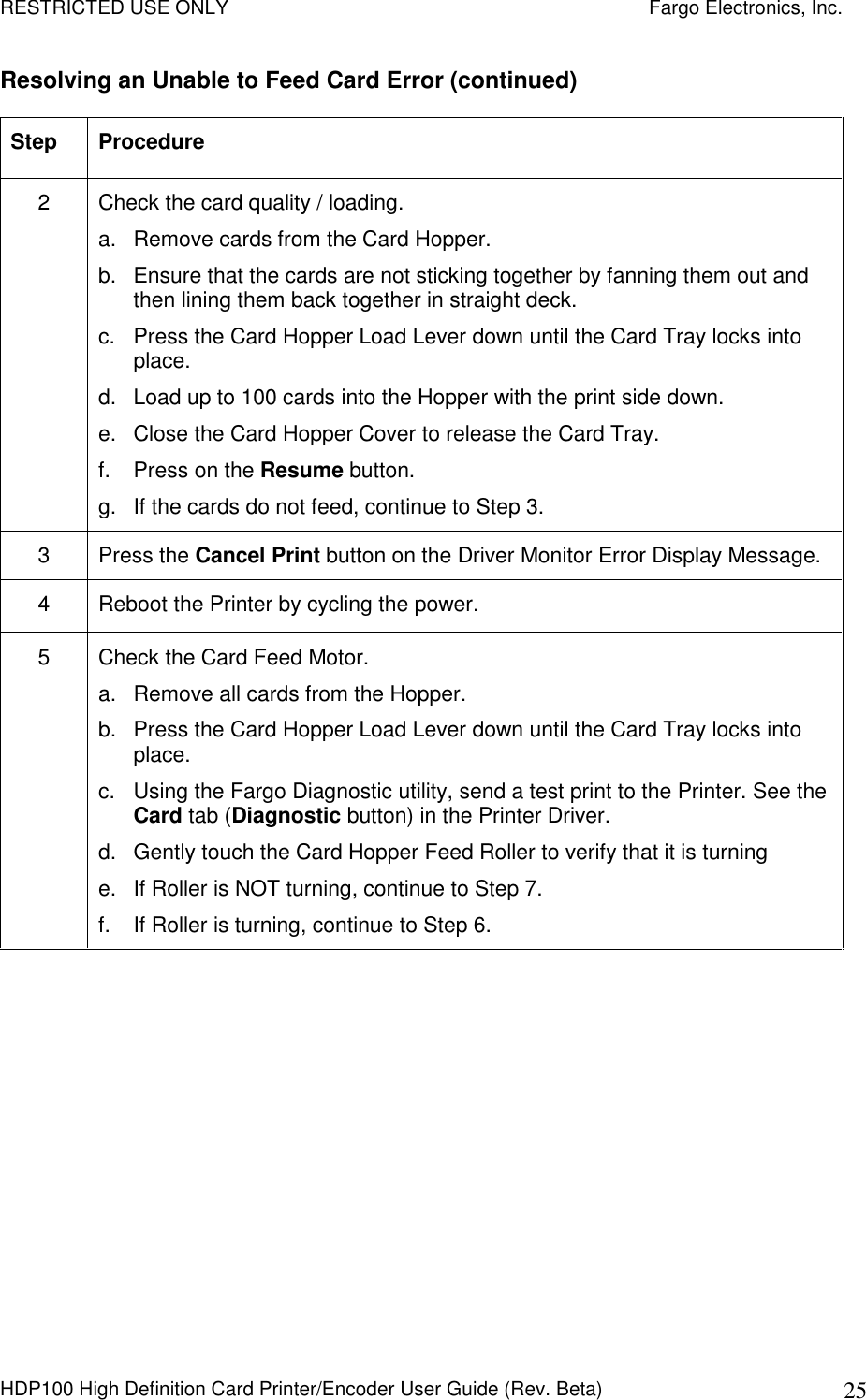 RESTRICTED USE ONLY    Fargo Electronics, Inc. HDP100 High Definition Card Printer/Encoder User Guide (Rev. Beta)  25 Resolving an Unable to Feed Card Error (continued) Step  Procedure 2  Check the card quality / loading. a.  Remove cards from the Card Hopper. b.  Ensure that the cards are not sticking together by fanning them out and then lining them back together in straight deck. c.  Press the Card Hopper Load Lever down until the Card Tray locks into place. d.  Load up to 100 cards into the Hopper with the print side down.  e.  Close the Card Hopper Cover to release the Card Tray. f.  Press on the Resume button. g.  If the cards do not feed, continue to Step 3. 3  Press the Cancel Print button on the Driver Monitor Error Display Message. 4  Reboot the Printer by cycling the power. 5  Check the Card Feed Motor. a.  Remove all cards from the Hopper. b.  Press the Card Hopper Load Lever down until the Card Tray locks into place. c.  Using the Fargo Diagnostic utility, send a test print to the Printer. See the Card tab (Diagnostic button) in the Printer Driver. d.  Gently touch the Card Hopper Feed Roller to verify that it is turning e.  If Roller is NOT turning, continue to Step 7. f.  If Roller is turning, continue to Step 6.  