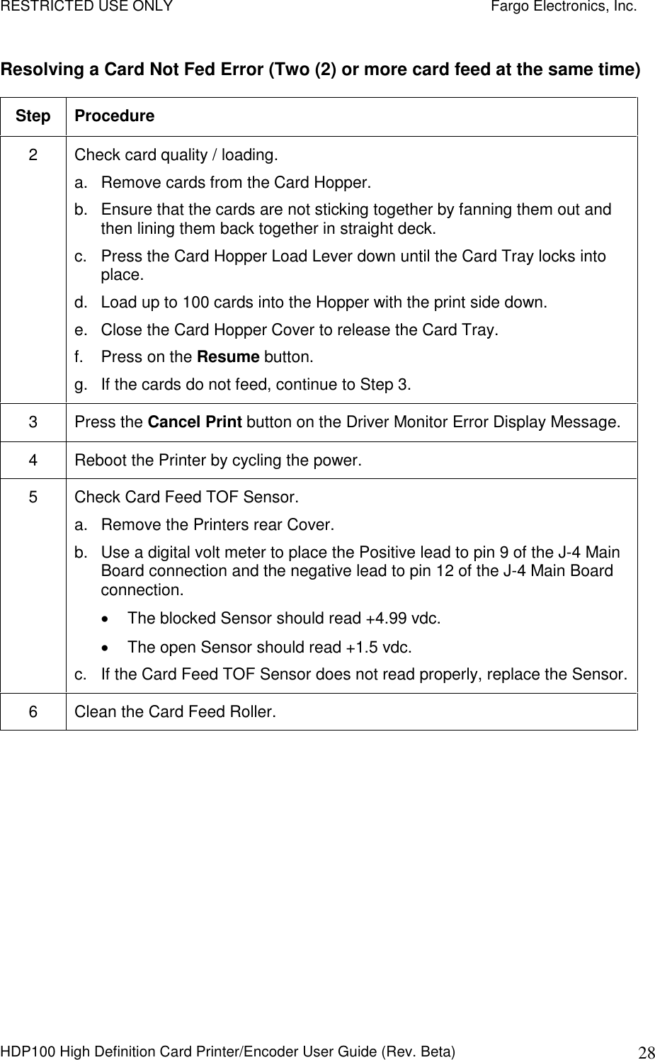 RESTRICTED USE ONLY    Fargo Electronics, Inc. HDP100 High Definition Card Printer/Encoder User Guide (Rev. Beta)  28 Resolving a Card Not Fed Error (Two (2) or more card feed at the same time) Step  Procedure 2  Check card quality / loading. a.  Remove cards from the Card Hopper. b.  Ensure that the cards are not sticking together by fanning them out and then lining them back together in straight deck. c.  Press the Card Hopper Load Lever down until the Card Tray locks into place. d.  Load up to 100 cards into the Hopper with the print side down.  e.  Close the Card Hopper Cover to release the Card Tray. f.  Press on the Resume button. g.  If the cards do not feed, continue to Step 3. 3  Press the Cancel Print button on the Driver Monitor Error Display Message. 4  Reboot the Printer by cycling the power. 5  Check Card Feed TOF Sensor. a.  Remove the Printers rear Cover. b.  Use a digital volt meter to place the Positive lead to pin 9 of the J-4 Main Board connection and the negative lead to pin 12 of the J-4 Main Board connection.   The blocked Sensor should read +4.99 vdc.   The open Sensor should read +1.5 vdc. c.  If the Card Feed TOF Sensor does not read properly, replace the Sensor. 6  Clean the Card Feed Roller.  