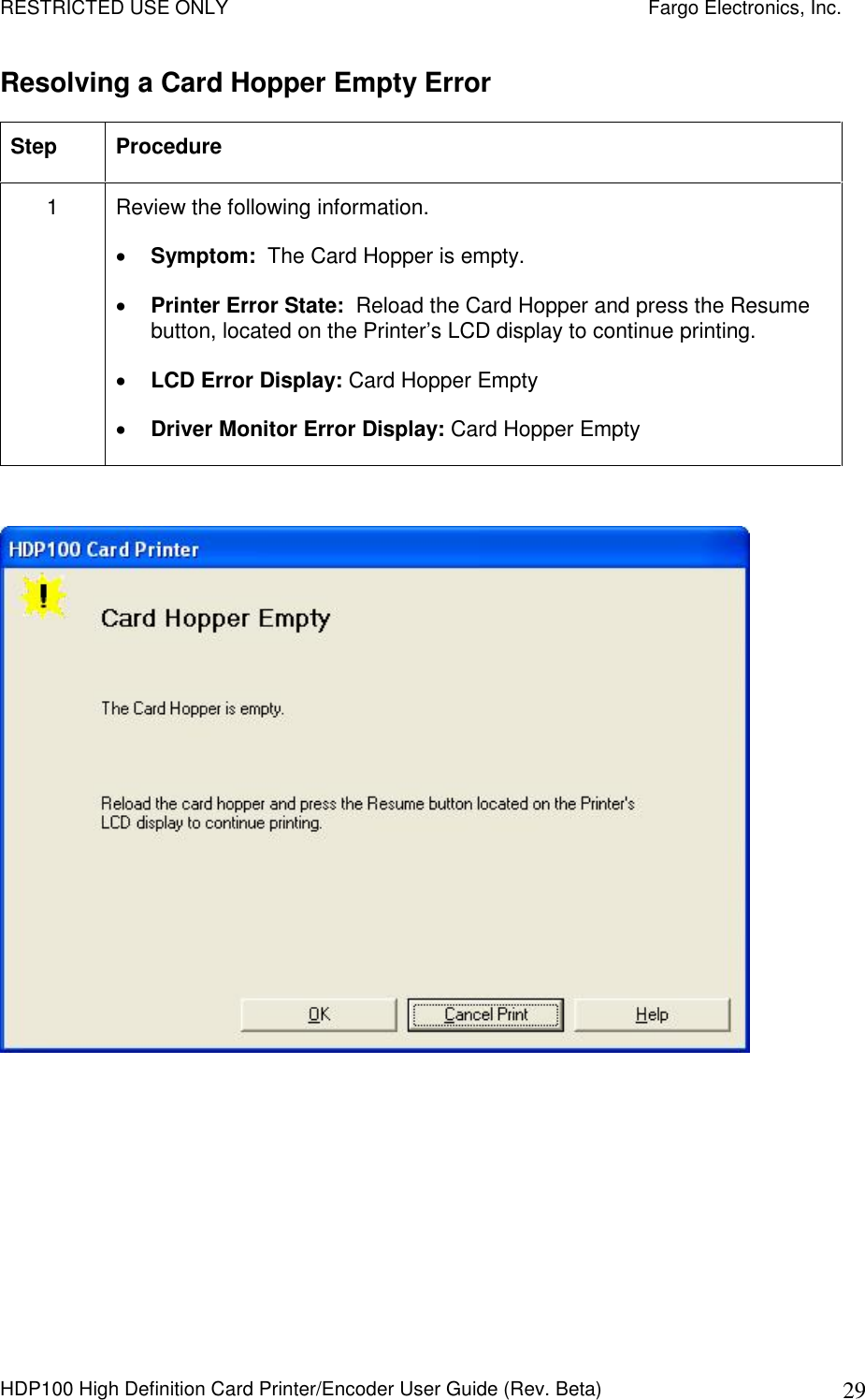 RESTRICTED USE ONLY    Fargo Electronics, Inc. HDP100 High Definition Card Printer/Encoder User Guide (Rev. Beta)  29 Resolving a Card Hopper Empty Error Step  Procedure 1  Review the following information.   Symptom:  The Card Hopper is empty.  Printer Error State:  Reload the Card Hopper and press the Resume button, located on the Printer’s LCD display to continue printing.  LCD Error Display: Card Hopper Empty  Driver Monitor Error Display: Card Hopper Empty    