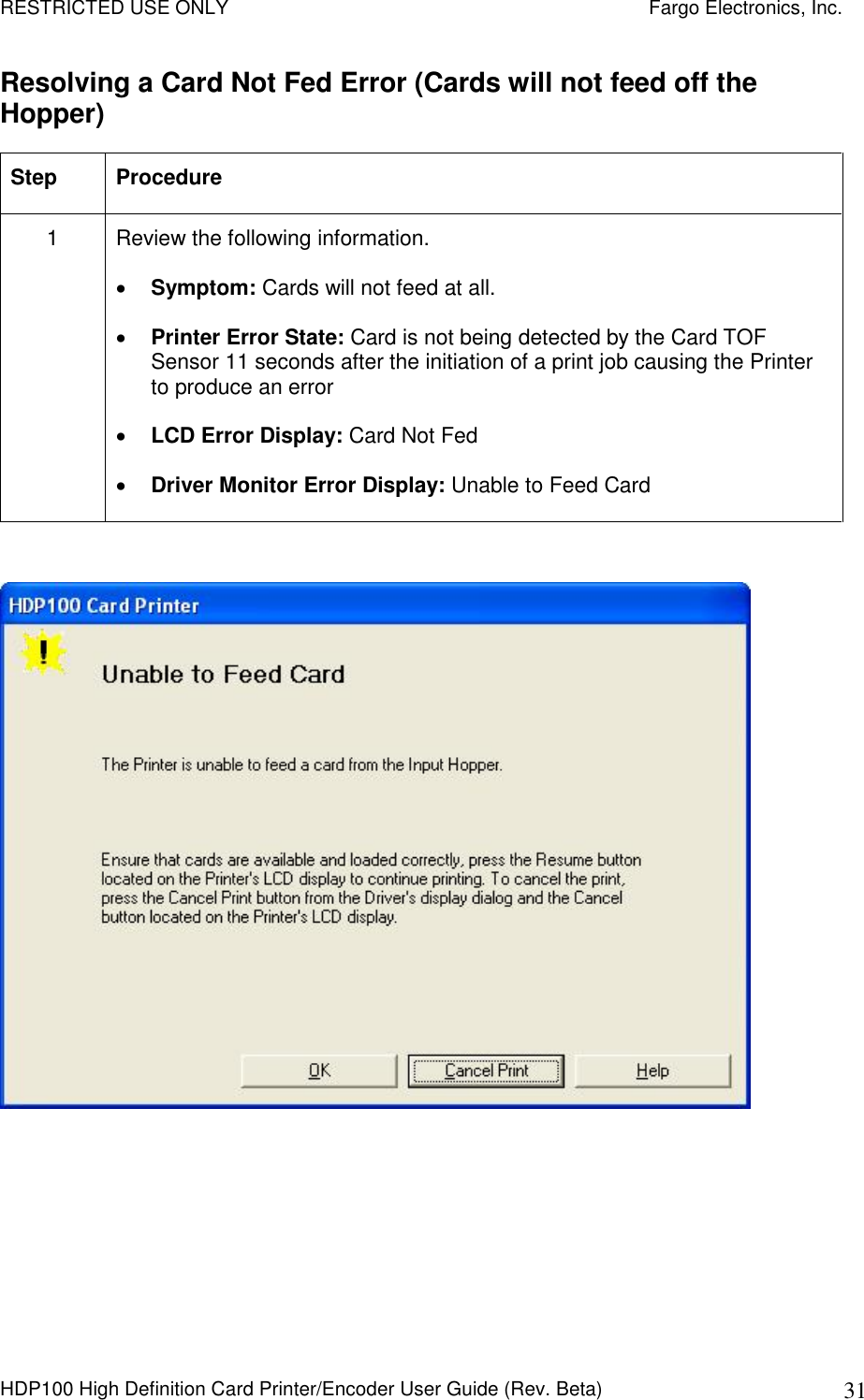 RESTRICTED USE ONLY    Fargo Electronics, Inc. HDP100 High Definition Card Printer/Encoder User Guide (Rev. Beta)  31 Resolving a Card Not Fed Error (Cards will not feed off the Hopper) Step  Procedure 1  Review the following information.   Symptom: Cards will not feed at all.  Printer Error State: Card is not being detected by the Card TOF Sensor 11 seconds after the initiation of a print job causing the Printer to produce an error  LCD Error Display: Card Not Fed  Driver Monitor Error Display: Unable to Feed Card    