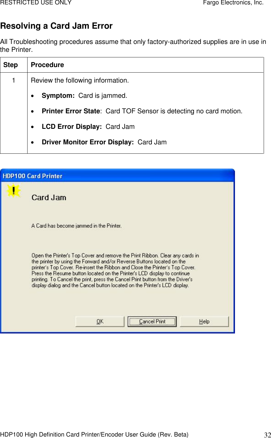 RESTRICTED USE ONLY    Fargo Electronics, Inc. HDP100 High Definition Card Printer/Encoder User Guide (Rev. Beta)  32 Resolving a Card Jam Error  All Troubleshooting procedures assume that only factory-authorized supplies are in use in the Printer.  Step  Procedure 1  Review the following information.   Symptom:  Card is jammed.  Printer Error State:  Card TOF Sensor is detecting no card motion.  LCD Error Display:  Card Jam  Driver Monitor Error Display:  Card Jam    