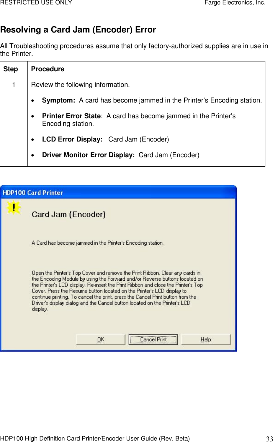 RESTRICTED USE ONLY    Fargo Electronics, Inc. HDP100 High Definition Card Printer/Encoder User Guide (Rev. Beta)  33 Resolving a Card Jam (Encoder) Error  All Troubleshooting procedures assume that only factory-authorized supplies are in use in the Printer.  Step  Procedure 1  Review the following information.   Symptom:  A card has become jammed in the Printer’s Encoding station.  Printer Error State:  A card has become jammed in the Printer’s Encoding station.  LCD Error Display:   Card Jam (Encoder)  Driver Monitor Error Display:  Card Jam (Encoder)    