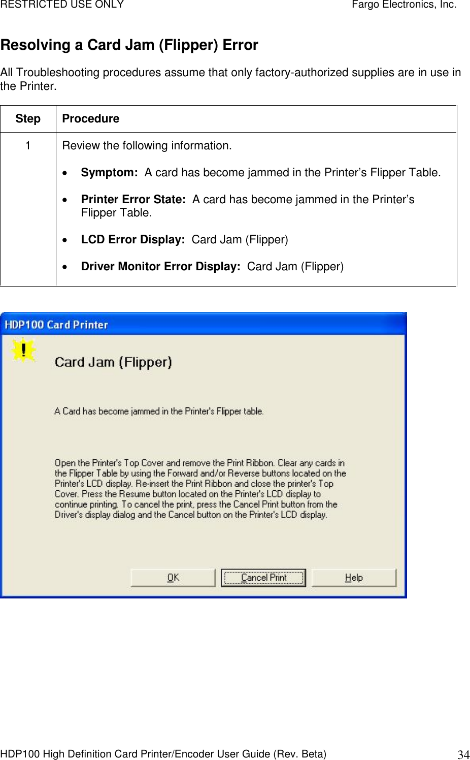 RESTRICTED USE ONLY    Fargo Electronics, Inc. HDP100 High Definition Card Printer/Encoder User Guide (Rev. Beta)  34 Resolving a Card Jam (Flipper) Error All Troubleshooting procedures assume that only factory-authorized supplies are in use in the Printer.  Step  Procedure 1  Review the following information.   Symptom:  A card has become jammed in the Printer’s Flipper Table.  Printer Error State:  A card has become jammed in the Printer’s Flipper Table.  LCD Error Display:  Card Jam (Flipper)  Driver Monitor Error Display:  Card Jam (Flipper)   
