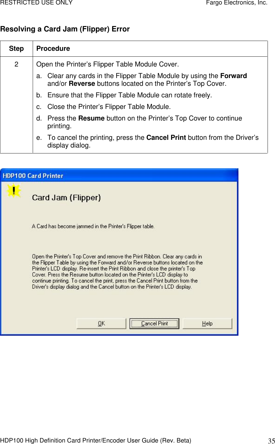 RESTRICTED USE ONLY    Fargo Electronics, Inc. HDP100 High Definition Card Printer/Encoder User Guide (Rev. Beta)  35 Resolving a Card Jam (Flipper) Error Step  Procedure 2  Open the Printer’s Flipper Table Module Cover. a.  Clear any cards in the Flipper Table Module by using the Forward and/or Reverse buttons located on the Printer’s Top Cover. b.  Ensure that the Flipper Table Module can rotate freely. c.  Close the Printer’s Flipper Table Module. d.  Press the Resume button on the Printer’s Top Cover to continue printing. e.  To cancel the printing, press the Cancel Print button from the Driver’s display dialog.   