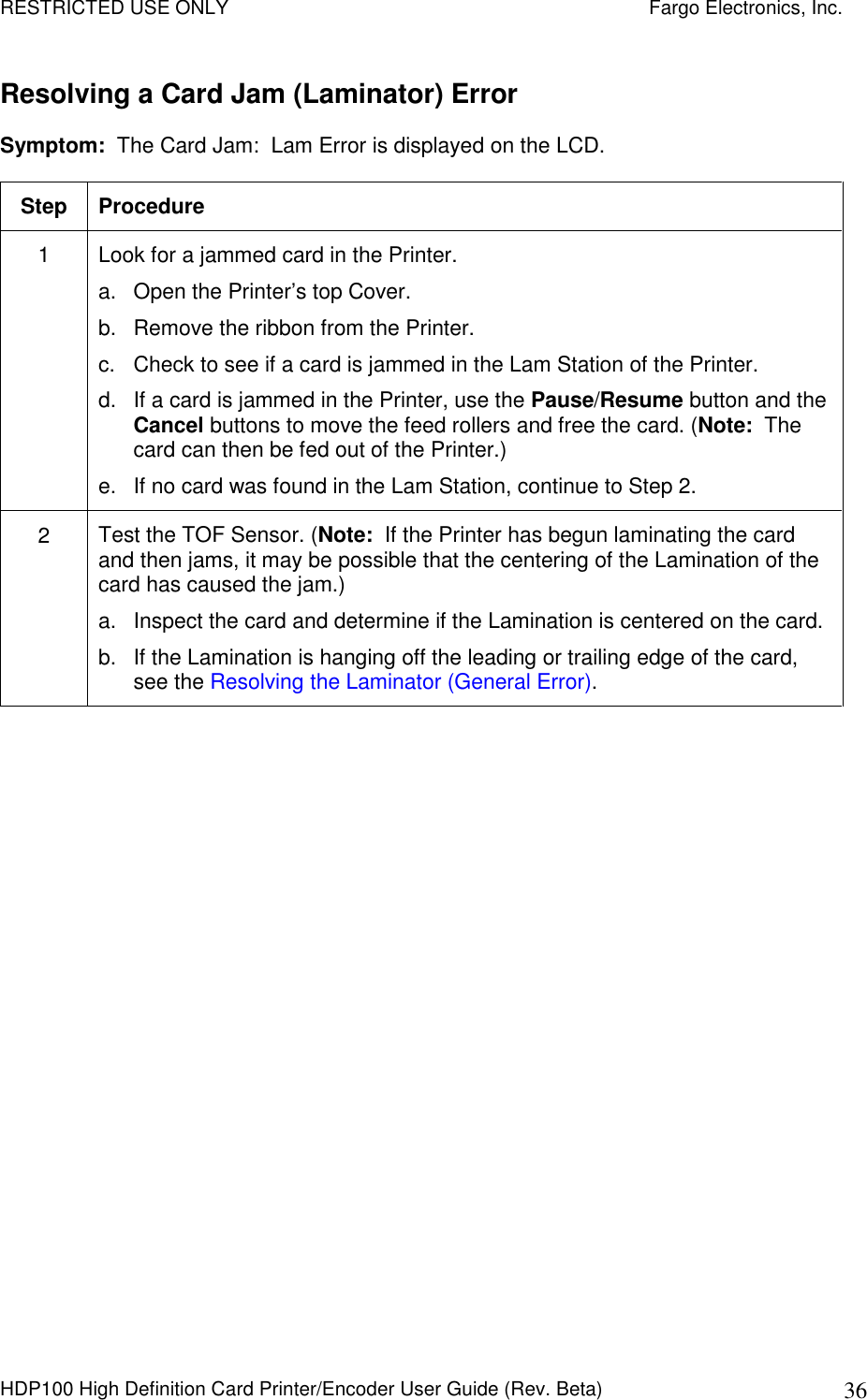RESTRICTED USE ONLY    Fargo Electronics, Inc. HDP100 High Definition Card Printer/Encoder User Guide (Rev. Beta)  36 Resolving a Card Jam (Laminator) Error Symptom:  The Card Jam:  Lam Error is displayed on the LCD. Step  Procedure 1  Look for a jammed card in the Printer. a.  Open the Printer’s top Cover. b.  Remove the ribbon from the Printer. c.  Check to see if a card is jammed in the Lam Station of the Printer. d.  If a card is jammed in the Printer, use the Pause/Resume button and the Cancel buttons to move the feed rollers and free the card. (Note:  The card can then be fed out of the Printer.) e.  If no card was found in the Lam Station, continue to Step 2. 2  Test the TOF Sensor. (Note:  If the Printer has begun laminating the card and then jams, it may be possible that the centering of the Lamination of the card has caused the jam.)  a.  Inspect the card and determine if the Lamination is centered on the card.  b.  If the Lamination is hanging off the leading or trailing edge of the card, see the Resolving the Laminator (General Error). 