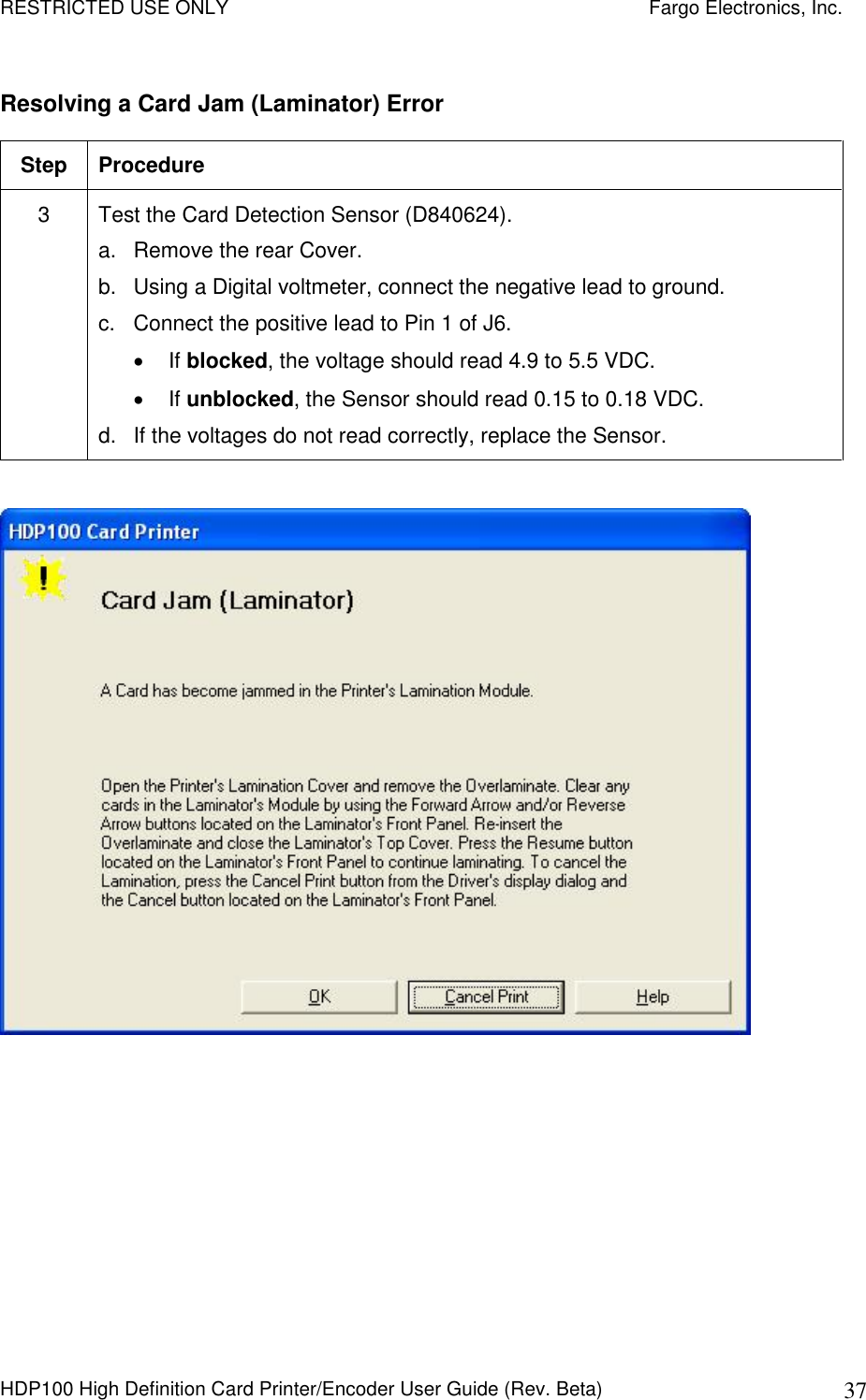 RESTRICTED USE ONLY    Fargo Electronics, Inc. HDP100 High Definition Card Printer/Encoder User Guide (Rev. Beta)  37 Resolving a Card Jam (Laminator) Error Step  Procedure 3  Test the Card Detection Sensor (D840624).  a.  Remove the rear Cover.  b.  Using a Digital voltmeter, connect the negative lead to ground. c.  Connect the positive lead to Pin 1 of J6.   If blocked, the voltage should read 4.9 to 5.5 VDC.   If unblocked, the Sensor should read 0.15 to 0.18 VDC. d.  If the voltages do not read correctly, replace the Sensor.    