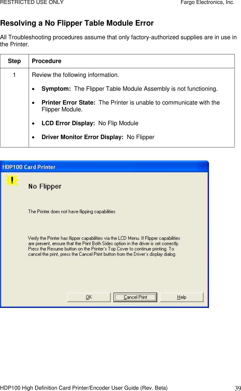 RESTRICTED USE ONLY    Fargo Electronics, Inc. HDP100 High Definition Card Printer/Encoder User Guide (Rev. Beta)  39 Resolving a No Flipper Table Module Error All Troubleshooting procedures assume that only factory-authorized supplies are in use in the Printer.  Step  Procedure 1  Review the following information.   Symptom:  The Flipper Table Module Assembly is not functioning.  Printer Error State:  The Printer is unable to communicate with the Flipper Module.  LCD Error Display:  No Flip Module  Driver Monitor Error Display:  No Flipper   