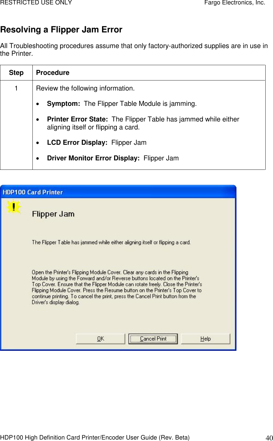 RESTRICTED USE ONLY    Fargo Electronics, Inc. HDP100 High Definition Card Printer/Encoder User Guide (Rev. Beta)  40 Resolving a Flipper Jam Error All Troubleshooting procedures assume that only factory-authorized supplies are in use in the Printer.  Step  Procedure 1  Review the following information.   Symptom:  The Flipper Table Module is jamming.  Printer Error State:  The Flipper Table has jammed while either aligning itself or flipping a card.  LCD Error Display:  Flipper Jam  Driver Monitor Error Display:  Flipper Jam   