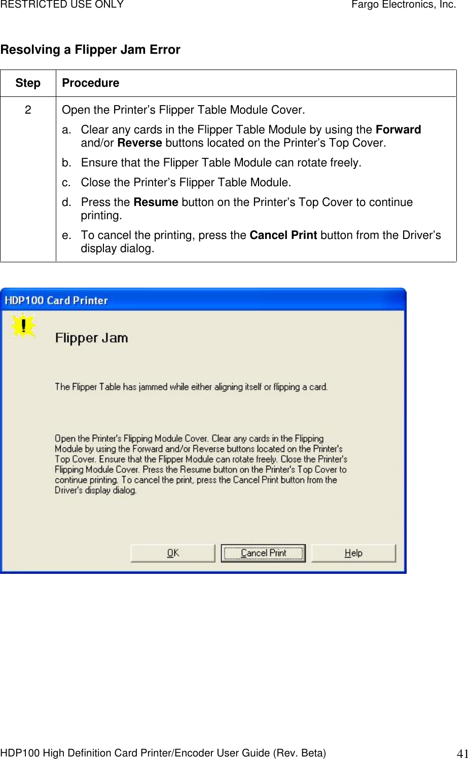 RESTRICTED USE ONLY    Fargo Electronics, Inc. HDP100 High Definition Card Printer/Encoder User Guide (Rev. Beta)  41 Resolving a Flipper Jam Error Step  Procedure 2  Open the Printer’s Flipper Table Module Cover. a.  Clear any cards in the Flipper Table Module by using the Forward and/or Reverse buttons located on the Printer’s Top Cover. b.  Ensure that the Flipper Table Module can rotate freely. c.  Close the Printer’s Flipper Table Module. d.  Press the Resume button on the Printer’s Top Cover to continue printing. e.  To cancel the printing, press the Cancel Print button from the Driver’s display dialog.   