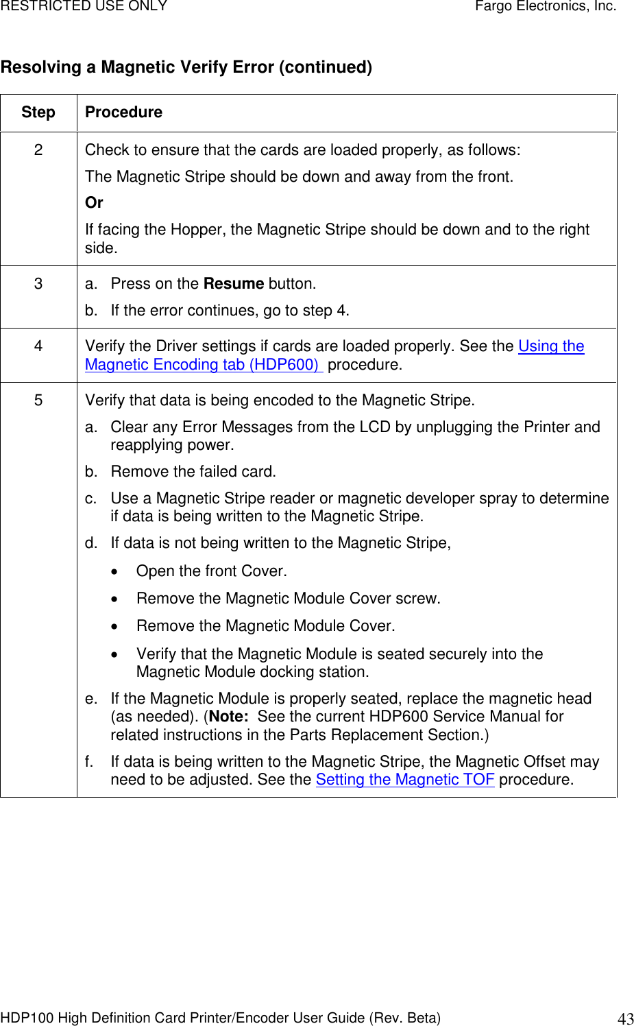 RESTRICTED USE ONLY    Fargo Electronics, Inc. HDP100 High Definition Card Printer/Encoder User Guide (Rev. Beta)  43 Resolving a Magnetic Verify Error (continued) Step  Procedure 2  Check to ensure that the cards are loaded properly, as follows: The Magnetic Stripe should be down and away from the front. Or  If facing the Hopper, the Magnetic Stripe should be down and to the right side. 3  a.  Press on the Resume button. b.  If the error continues, go to step 4. 4  Verify the Driver settings if cards are loaded properly. See the Using the Magnetic Encoding tab (HDP600)  procedure. 5  Verify that data is being encoded to the Magnetic Stripe.  a.  Clear any Error Messages from the LCD by unplugging the Printer and reapplying power.  b.  Remove the failed card.  c.  Use a Magnetic Stripe reader or magnetic developer spray to determine if data is being written to the Magnetic Stripe.  d.  If data is not being written to the Magnetic Stripe,    Open the front Cover.   Remove the Magnetic Module Cover screw.   Remove the Magnetic Module Cover.   Verify that the Magnetic Module is seated securely into the Magnetic Module docking station. e.  If the Magnetic Module is properly seated, replace the magnetic head (as needed). (Note:  See the current HDP600 Service Manual for related instructions in the Parts Replacement Section.) f.  If data is being written to the Magnetic Stripe, the Magnetic Offset may need to be adjusted. See the Setting the Magnetic TOF procedure. 