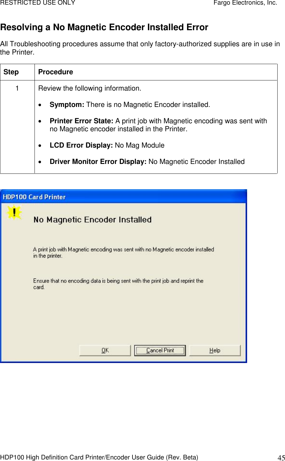 RESTRICTED USE ONLY    Fargo Electronics, Inc. HDP100 High Definition Card Printer/Encoder User Guide (Rev. Beta)  45 Resolving a No Magnetic Encoder Installed Error  All Troubleshooting procedures assume that only factory-authorized supplies are in use in the Printer.  Step  Procedure 1  Review the following information.   Symptom: There is no Magnetic Encoder installed.  Printer Error State: A print job with Magnetic encoding was sent with no Magnetic encoder installed in the Printer.  LCD Error Display: No Mag Module  Driver Monitor Error Display: No Magnetic Encoder Installed    