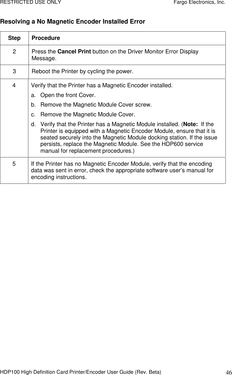 RESTRICTED USE ONLY    Fargo Electronics, Inc. HDP100 High Definition Card Printer/Encoder User Guide (Rev. Beta)  46 Resolving a No Magnetic Encoder Installed Error Step  Procedure 2  Press the Cancel Print button on the Driver Monitor Error Display Message. 3  Reboot the Printer by cycling the power. 4  Verify that the Printer has a Magnetic Encoder installed. a.  Open the front Cover. b.  Remove the Magnetic Module Cover screw. c.  Remove the Magnetic Module Cover. d.  Verify that the Printer has a Magnetic Module installed. (Note:  If the Printer is equipped with a Magnetic Encoder Module, ensure that it is seated securely into the Magnetic Module docking station. If the issue persists, replace the Magnetic Module. See the HDP600 service manual for replacement procedures.) 5  If the Printer has no Magnetic Encoder Module, verify that the encoding data was sent in error, check the appropriate software user’s manual for encoding instructions.   