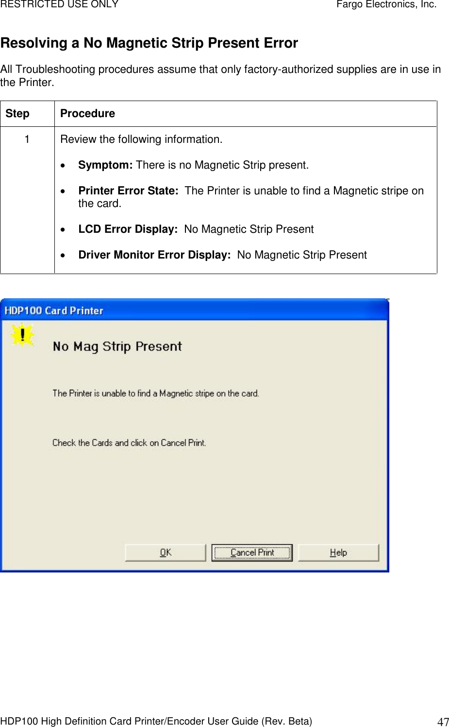 RESTRICTED USE ONLY    Fargo Electronics, Inc. HDP100 High Definition Card Printer/Encoder User Guide (Rev. Beta)  47 Resolving a No Magnetic Strip Present Error All Troubleshooting procedures assume that only factory-authorized supplies are in use in the Printer.  Step  Procedure 1  Review the following information.   Symptom: There is no Magnetic Strip present.  Printer Error State:  The Printer is unable to find a Magnetic stripe on the card.  LCD Error Display:  No Magnetic Strip Present  Driver Monitor Error Display:  No Magnetic Strip Present     