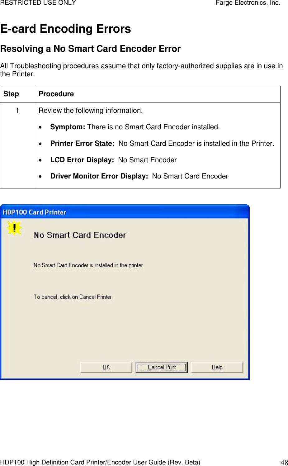 RESTRICTED USE ONLY    Fargo Electronics, Inc. HDP100 High Definition Card Printer/Encoder User Guide (Rev. Beta)  48 E-card Encoding Errors Resolving a No Smart Card Encoder Error All Troubleshooting procedures assume that only factory-authorized supplies are in use in the Printer.  Step  Procedure 1  Review the following information.   Symptom: There is no Smart Card Encoder installed.  Printer Error State:  No Smart Card Encoder is installed in the Printer.  LCD Error Display:  No Smart Encoder  Driver Monitor Error Display:  No Smart Card Encoder    