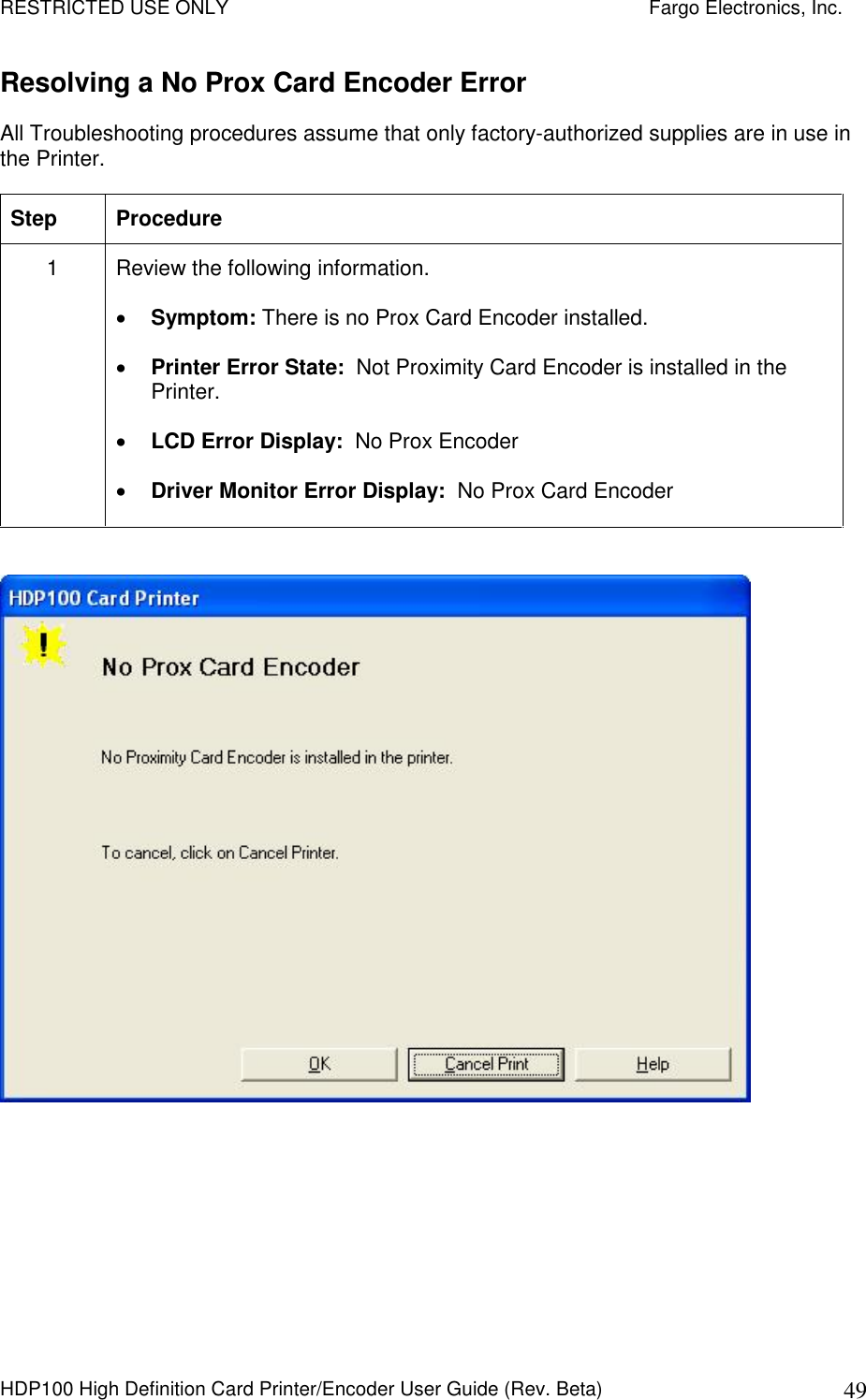 RESTRICTED USE ONLY    Fargo Electronics, Inc. HDP100 High Definition Card Printer/Encoder User Guide (Rev. Beta)  49 Resolving a No Prox Card Encoder Error All Troubleshooting procedures assume that only factory-authorized supplies are in use in the Printer.  Step  Procedure 1  Review the following information.   Symptom: There is no Prox Card Encoder installed.  Printer Error State:  Not Proximity Card Encoder is installed in the Printer.  LCD Error Display:  No Prox Encoder  Driver Monitor Error Display:  No Prox Card Encoder    