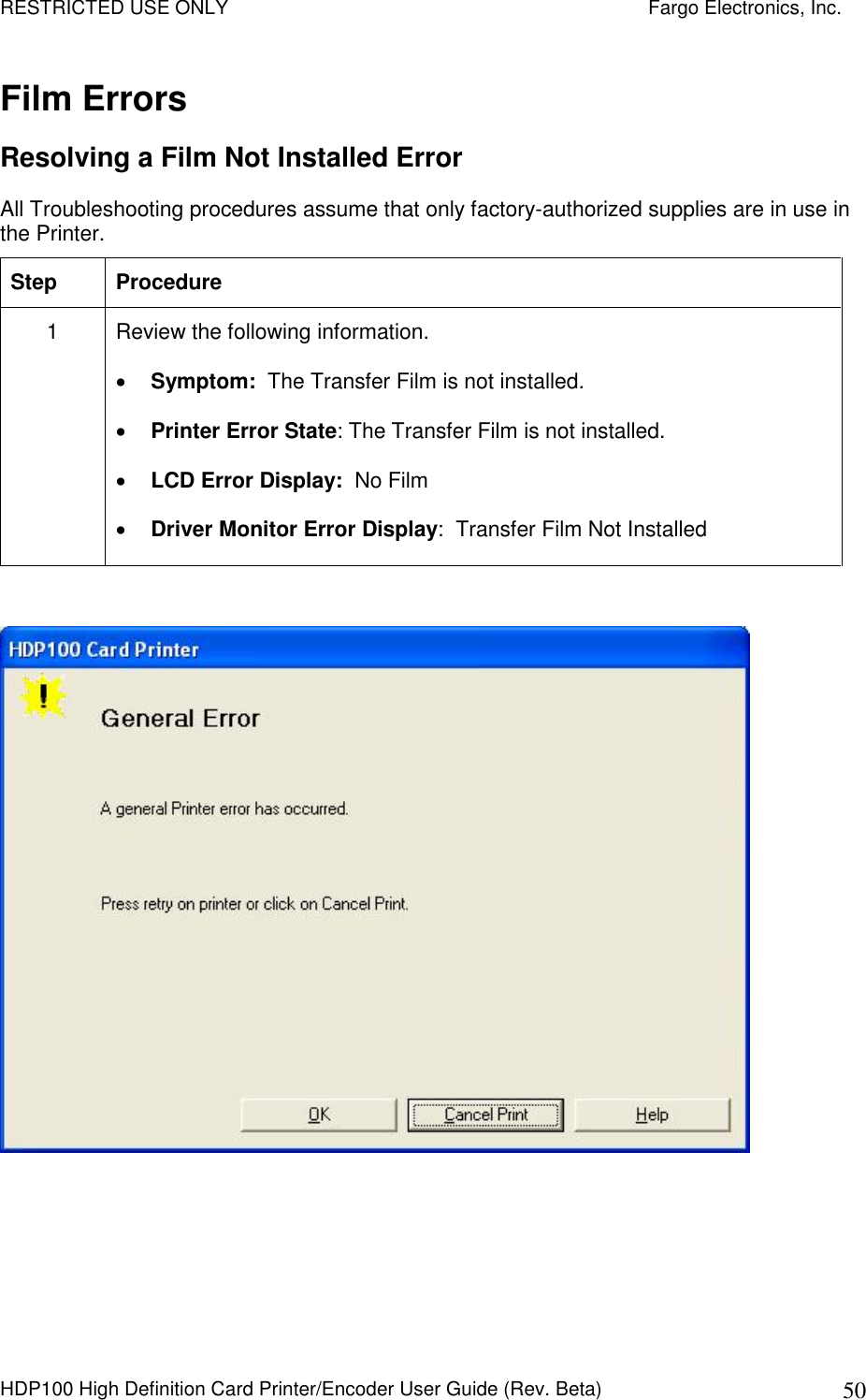 RESTRICTED USE ONLY    Fargo Electronics, Inc. HDP100 High Definition Card Printer/Encoder User Guide (Rev. Beta)  50 Film Errors Resolving a Film Not Installed Error All Troubleshooting procedures assume that only factory-authorized supplies are in use in the Printer.  Step  Procedure 1  Review the following information.   Symptom:  The Transfer Film is not installed.  Printer Error State: The Transfer Film is not installed.  LCD Error Display:  No Film  Driver Monitor Error Display:  Transfer Film Not Installed    