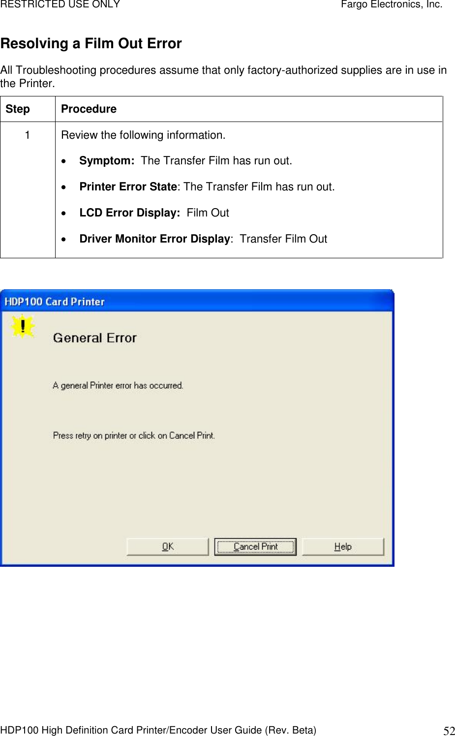 RESTRICTED USE ONLY    Fargo Electronics, Inc. HDP100 High Definition Card Printer/Encoder User Guide (Rev. Beta)  52 Resolving a Film Out Error All Troubleshooting procedures assume that only factory-authorized supplies are in use in the Printer.  Step  Procedure 1  Review the following information.   Symptom:  The Transfer Film has run out.  Printer Error State: The Transfer Film has run out.  LCD Error Display:  Film Out  Driver Monitor Error Display:  Transfer Film Out     