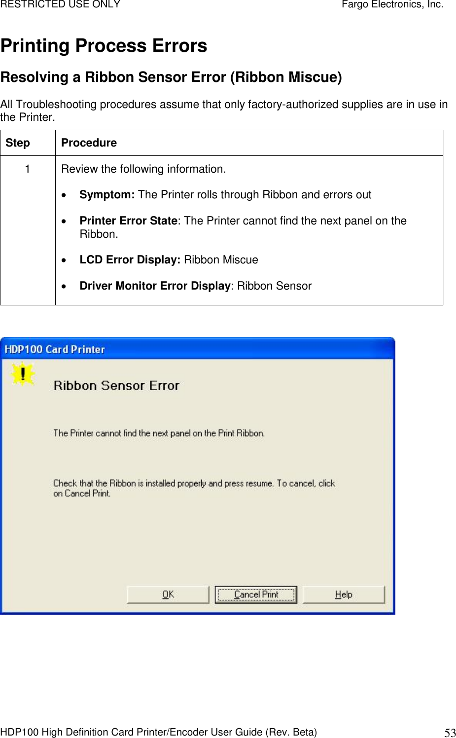 RESTRICTED USE ONLY    Fargo Electronics, Inc. HDP100 High Definition Card Printer/Encoder User Guide (Rev. Beta)  53 Printing Process Errors Resolving a Ribbon Sensor Error (Ribbon Miscue) All Troubleshooting procedures assume that only factory-authorized supplies are in use in the Printer.  Step  Procedure 1  Review the following information.   Symptom: The Printer rolls through Ribbon and errors out  Printer Error State: The Printer cannot find the next panel on the Ribbon.  LCD Error Display: Ribbon Miscue  Driver Monitor Error Display: Ribbon Sensor    