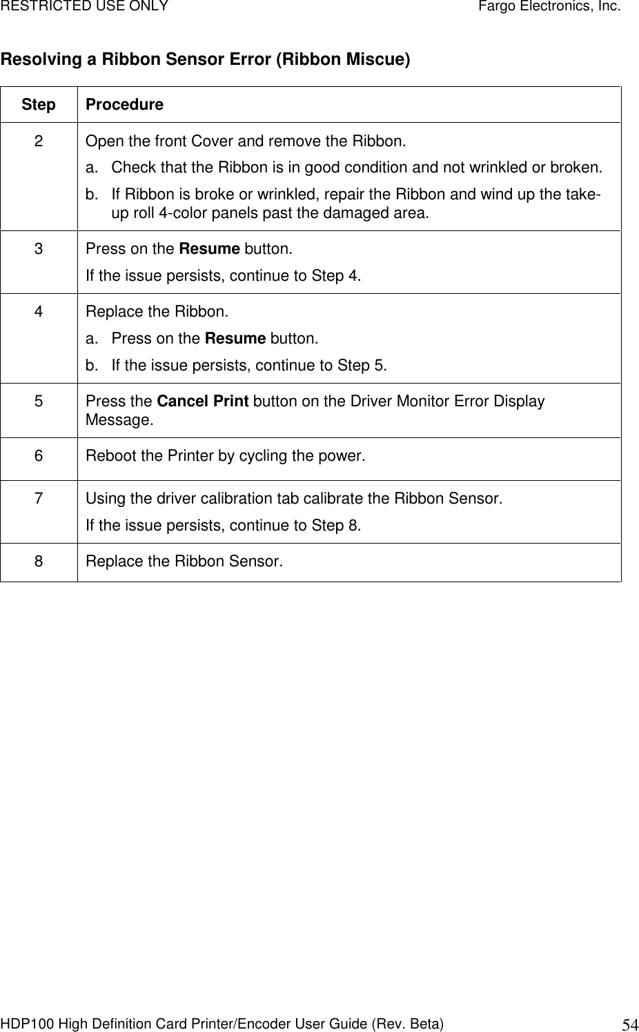 RESTRICTED USE ONLY    Fargo Electronics, Inc. HDP100 High Definition Card Printer/Encoder User Guide (Rev. Beta)  54 Resolving a Ribbon Sensor Error (Ribbon Miscue) Step  Procedure 2  Open the front Cover and remove the Ribbon. a.  Check that the Ribbon is in good condition and not wrinkled or broken. b.  If Ribbon is broke or wrinkled, repair the Ribbon and wind up the take-up roll 4-color panels past the damaged area. 3  Press on the Resume button. If the issue persists, continue to Step 4. 4  Replace the Ribbon. a.  Press on the Resume button. b.  If the issue persists, continue to Step 5. 5  Press the Cancel Print button on the Driver Monitor Error Display Message. 6  Reboot the Printer by cycling the power. 7  Using the driver calibration tab calibrate the Ribbon Sensor. If the issue persists, continue to Step 8. 8  Replace the Ribbon Sensor.  