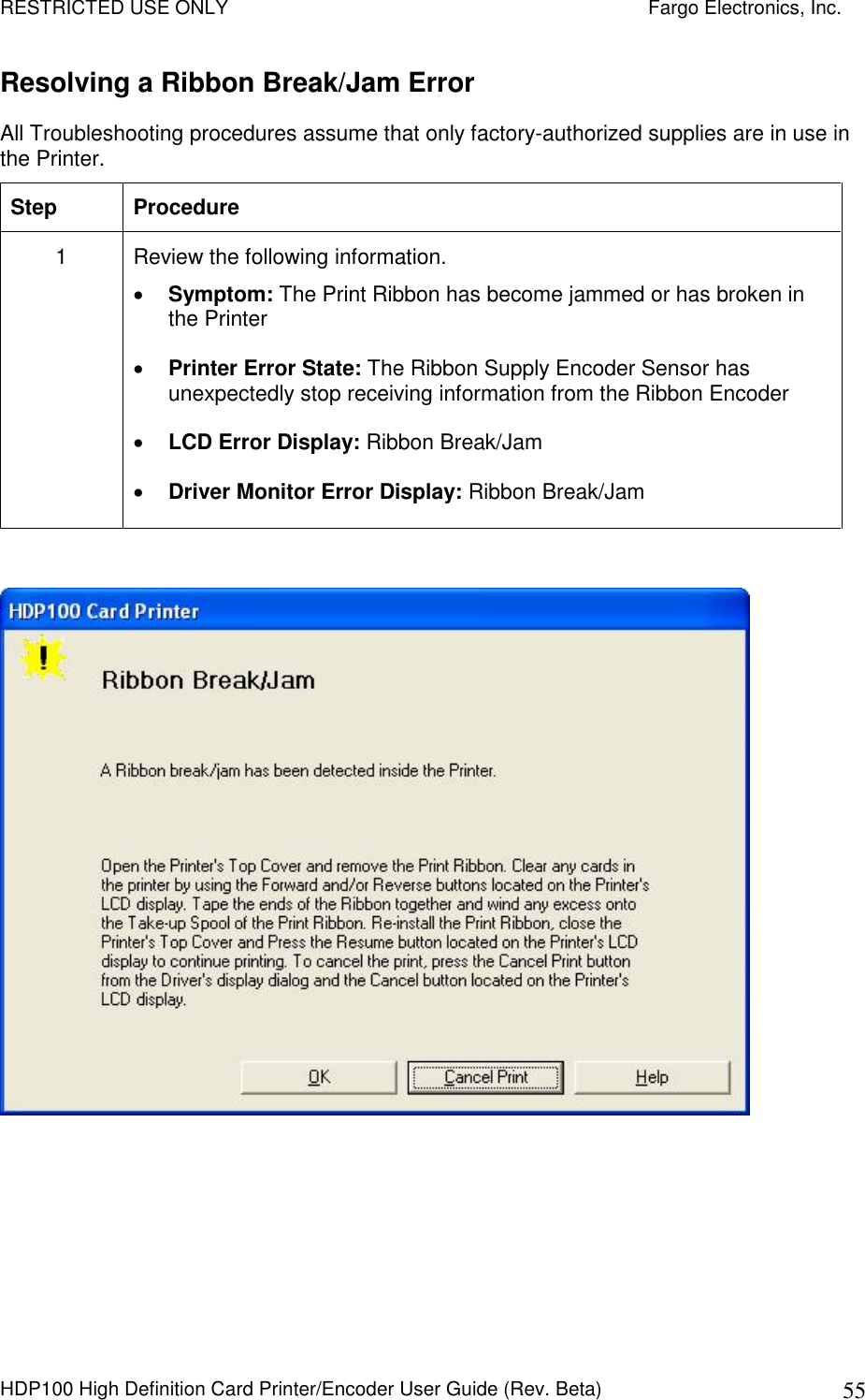 RESTRICTED USE ONLY    Fargo Electronics, Inc. HDP100 High Definition Card Printer/Encoder User Guide (Rev. Beta)  55 Resolving a Ribbon Break/Jam Error  All Troubleshooting procedures assume that only factory-authorized supplies are in use in the Printer.  Step  Procedure 1  Review the following information.   Symptom: The Print Ribbon has become jammed or has broken in the Printer  Printer Error State: The Ribbon Supply Encoder Sensor has unexpectedly stop receiving information from the Ribbon Encoder  LCD Error Display: Ribbon Break/Jam  Driver Monitor Error Display: Ribbon Break/Jam   