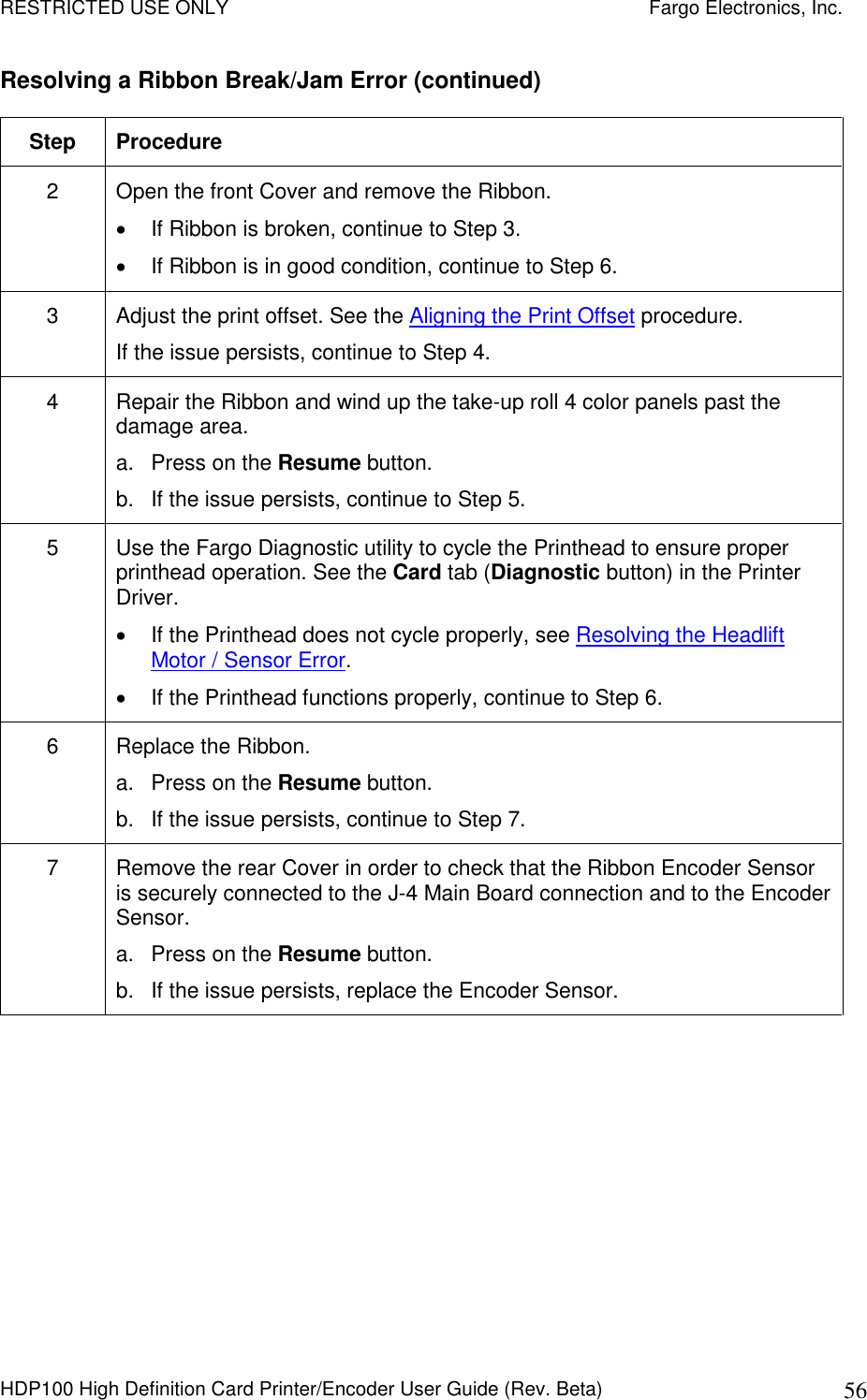 RESTRICTED USE ONLY    Fargo Electronics, Inc. HDP100 High Definition Card Printer/Encoder User Guide (Rev. Beta)  56 Resolving a Ribbon Break/Jam Error (continued)  Step  Procedure 2  Open the front Cover and remove the Ribbon.   If Ribbon is broken, continue to Step 3.   If Ribbon is in good condition, continue to Step 6. 3  Adjust the print offset. See the Aligning the Print Offset procedure. If the issue persists, continue to Step 4. 4  Repair the Ribbon and wind up the take-up roll 4 color panels past the damage area. a.  Press on the Resume button. b.  If the issue persists, continue to Step 5. 5  Use the Fargo Diagnostic utility to cycle the Printhead to ensure proper printhead operation. See the Card tab (Diagnostic button) in the Printer Driver.   If the Printhead does not cycle properly, see Resolving the Headlift Motor / Sensor Error.   If the Printhead functions properly, continue to Step 6. 6  Replace the Ribbon. a.  Press on the Resume button. b.  If the issue persists, continue to Step 7. 7  Remove the rear Cover in order to check that the Ribbon Encoder Sensor is securely connected to the J-4 Main Board connection and to the Encoder Sensor. a.  Press on the Resume button. b.  If the issue persists, replace the Encoder Sensor.  