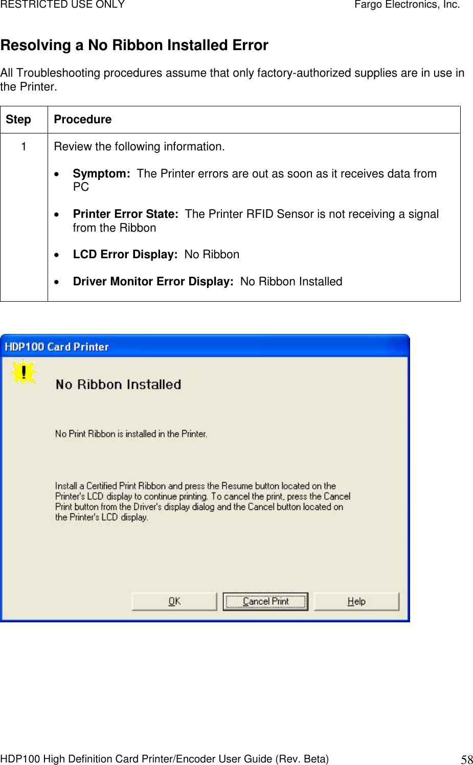 RESTRICTED USE ONLY    Fargo Electronics, Inc. HDP100 High Definition Card Printer/Encoder User Guide (Rev. Beta)  58 Resolving a No Ribbon Installed Error  All Troubleshooting procedures assume that only factory-authorized supplies are in use in the Printer.  Step  Procedure 1  Review the following information.   Symptom:  The Printer errors are out as soon as it receives data from PC  Printer Error State:  The Printer RFID Sensor is not receiving a signal from the Ribbon  LCD Error Display:  No Ribbon  Driver Monitor Error Display:  No Ribbon Installed   