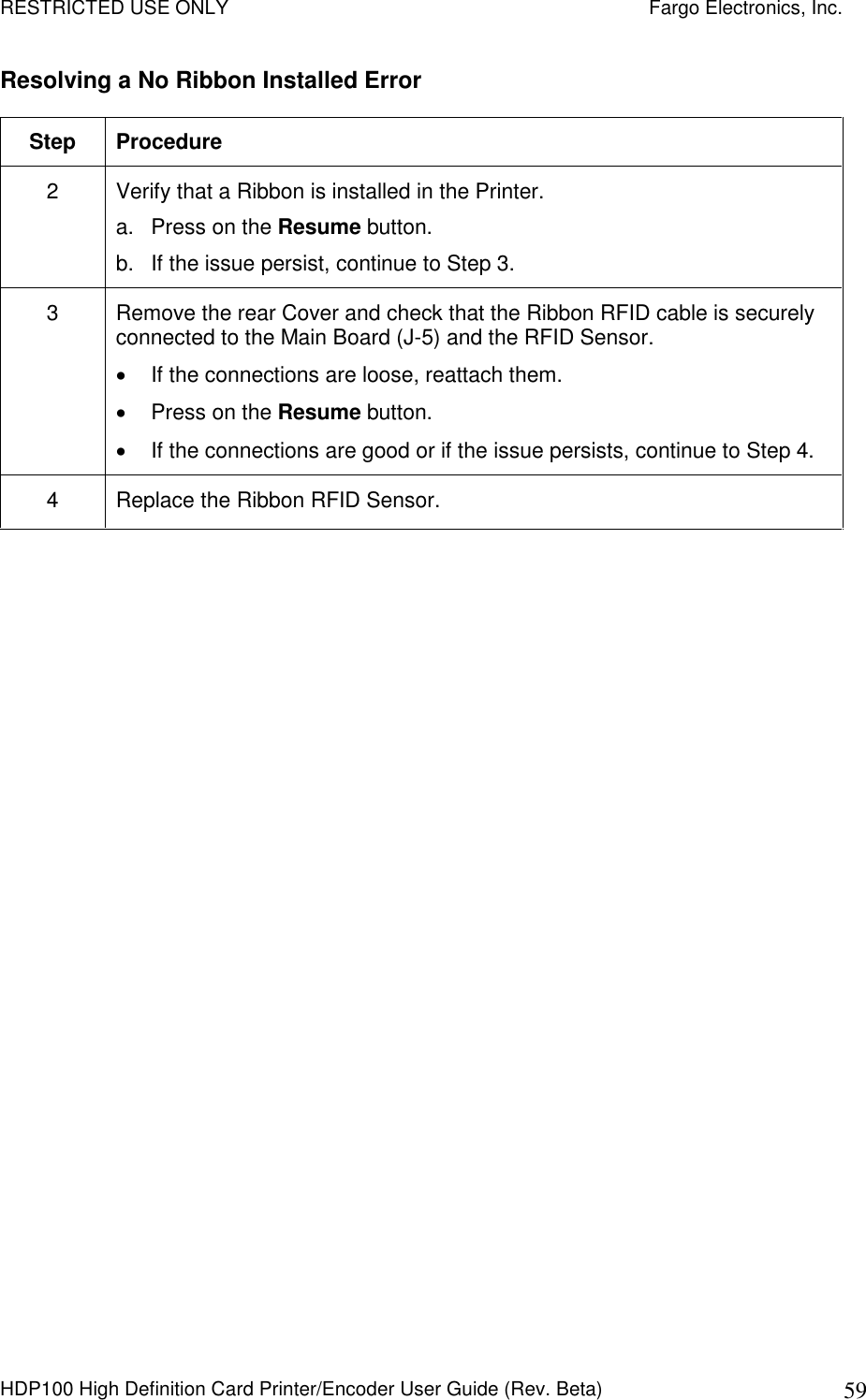 RESTRICTED USE ONLY    Fargo Electronics, Inc. HDP100 High Definition Card Printer/Encoder User Guide (Rev. Beta)  59 Resolving a No Ribbon Installed Error  Step  Procedure 2  Verify that a Ribbon is installed in the Printer. a.  Press on the Resume button. b.  If the issue persist, continue to Step 3. 3  Remove the rear Cover and check that the Ribbon RFID cable is securely connected to the Main Board (J-5) and the RFID Sensor.   If the connections are loose, reattach them.   Press on the Resume button.   If the connections are good or if the issue persists, continue to Step 4. 4  Replace the Ribbon RFID Sensor.  