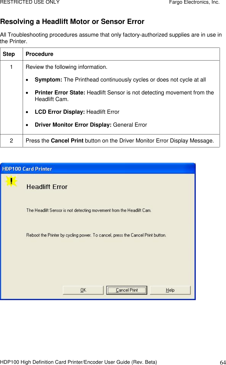 RESTRICTED USE ONLY    Fargo Electronics, Inc. HDP100 High Definition Card Printer/Encoder User Guide (Rev. Beta)  64 Resolving a Headlift Motor or Sensor Error All Troubleshooting procedures assume that only factory-authorized supplies are in use in the Printer.  Step  Procedure 1  Review the following information.   Symptom: The Printhead continuously cycles or does not cycle at all  Printer Error State: Headlift Sensor is not detecting movement from the Headlift Cam.  LCD Error Display: Headlift Error  Driver Monitor Error Display: General Error 2  Press the Cancel Print button on the Driver Monitor Error Display Message.   