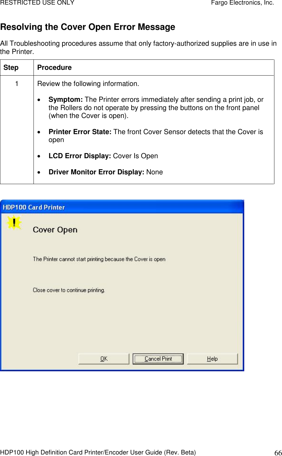 RESTRICTED USE ONLY    Fargo Electronics, Inc. HDP100 High Definition Card Printer/Encoder User Guide (Rev. Beta)  66 Resolving the Cover Open Error Message All Troubleshooting procedures assume that only factory-authorized supplies are in use in the Printer.  Step  Procedure 1  Review the following information.   Symptom: The Printer errors immediately after sending a print job, or the Rollers do not operate by pressing the buttons on the front panel (when the Cover is open).  Printer Error State: The front Cover Sensor detects that the Cover is open  LCD Error Display: Cover Is Open  Driver Monitor Error Display: None   