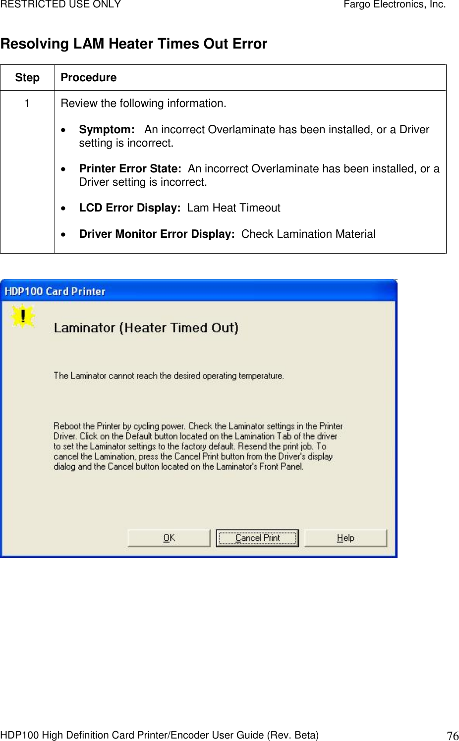 RESTRICTED USE ONLY    Fargo Electronics, Inc. HDP100 High Definition Card Printer/Encoder User Guide (Rev. Beta)  76 Resolving LAM Heater Times Out Error Step  Procedure 1  Review the following information.   Symptom:   An incorrect Overlaminate has been installed, or a Driver setting is incorrect.  Printer Error State:  An incorrect Overlaminate has been installed, or a Driver setting is incorrect.  LCD Error Display:  Lam Heat Timeout  Driver Monitor Error Display:  Check Lamination Material    