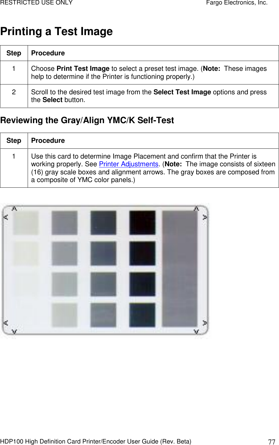 RESTRICTED USE ONLY    Fargo Electronics, Inc. HDP100 High Definition Card Printer/Encoder User Guide (Rev. Beta)  77 Printing a Test Image Step  Procedure 1  Choose Print Test Image to select a preset test image. (Note:  These images help to determine if the Printer is functioning properly.)  2  Scroll to the desired test image from the Select Test Image options and press the Select button.  Reviewing the Gray/Align YMC/K Self-Test Step  Procedure 1  Use this card to determine Image Placement and confirm that the Printer is working properly. See Printer Adjustments. (Note:  The image consists of sixteen (16) gray scale boxes and alignment arrows. The gray boxes are composed from a composite of YMC color panels.)    