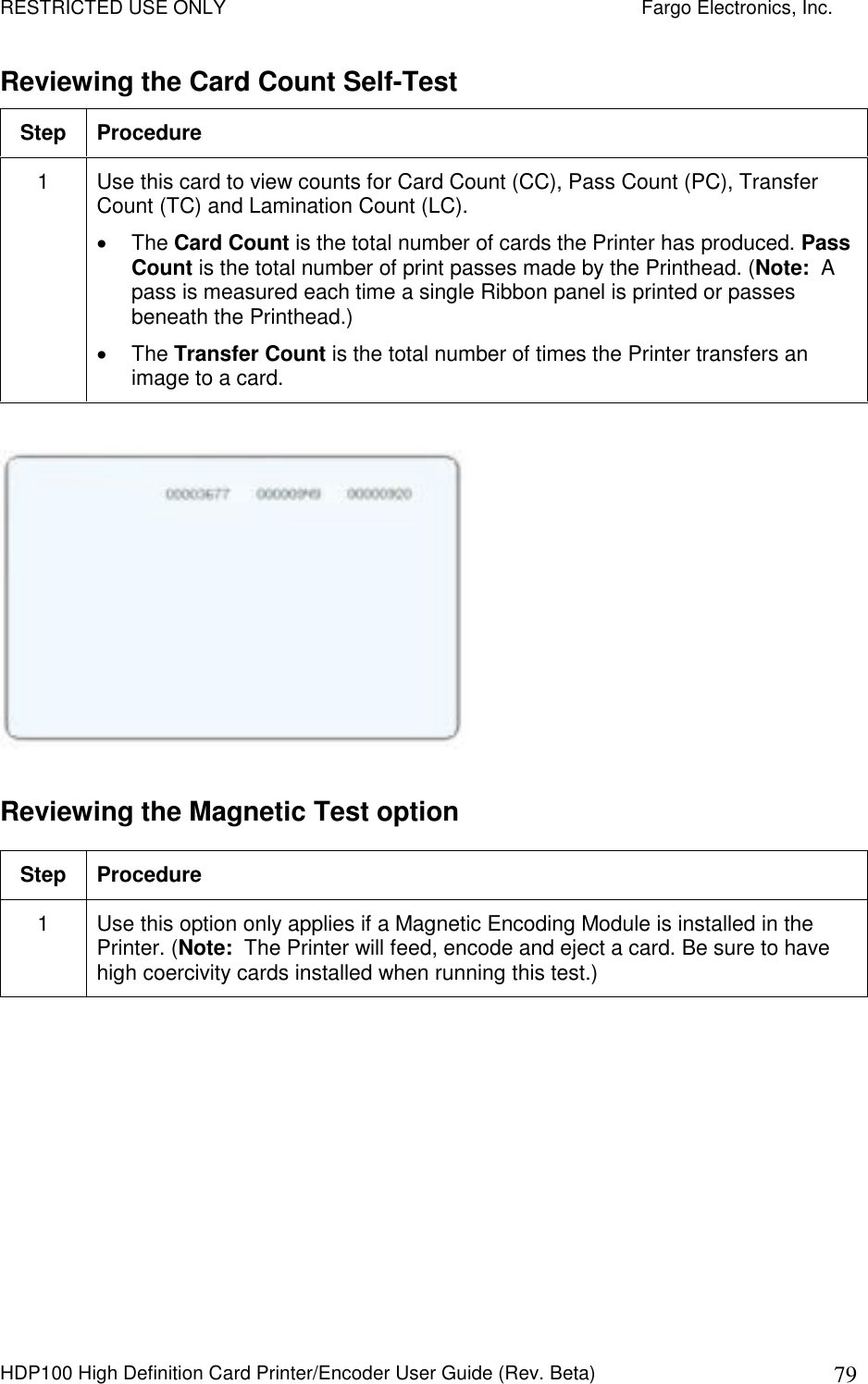 RESTRICTED USE ONLY    Fargo Electronics, Inc. HDP100 High Definition Card Printer/Encoder User Guide (Rev. Beta)  79 Reviewing the Card Count Self-Test Step  Procedure 1  Use this card to view counts for Card Count (CC), Pass Count (PC), Transfer Count (TC) and Lamination Count (LC).   The Card Count is the total number of cards the Printer has produced. Pass Count is the total number of print passes made by the Printhead. (Note:  A pass is measured each time a single Ribbon panel is printed or passes beneath the Printhead.)   The Transfer Count is the total number of times the Printer transfers an image to a card.    Reviewing the Magnetic Test option Step  Procedure 1  Use this option only applies if a Magnetic Encoding Module is installed in the Printer. (Note:  The Printer will feed, encode and eject a card. Be sure to have high coercivity cards installed when running this test.)  