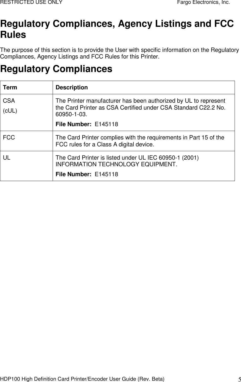 RESTRICTED USE ONLY    Fargo Electronics, Inc. HDP100 High Definition Card Printer/Encoder User Guide (Rev. Beta)  5 Regulatory Compliances, Agency Listings and FCC Rules The purpose of this section is to provide the User with specific information on the Regulatory Compliances, Agency Listings and FCC Rules for this Printer. Regulatory Compliances Term  Description CSA (cUL) The Printer manufacturer has been authorized by UL to represent the Card Printer as CSA Certified under CSA Standard C22.2 No. 60950-1-03.  File Number:  E145118 FCC  The Card Printer complies with the requirements in Part 15 of the FCC rules for a Class A digital device.  UL  The Card Printer is listed under UL IEC 60950-1 (2001) INFORMATION TECHNOLOGY EQUIPMENT.  File Number:  E145118  