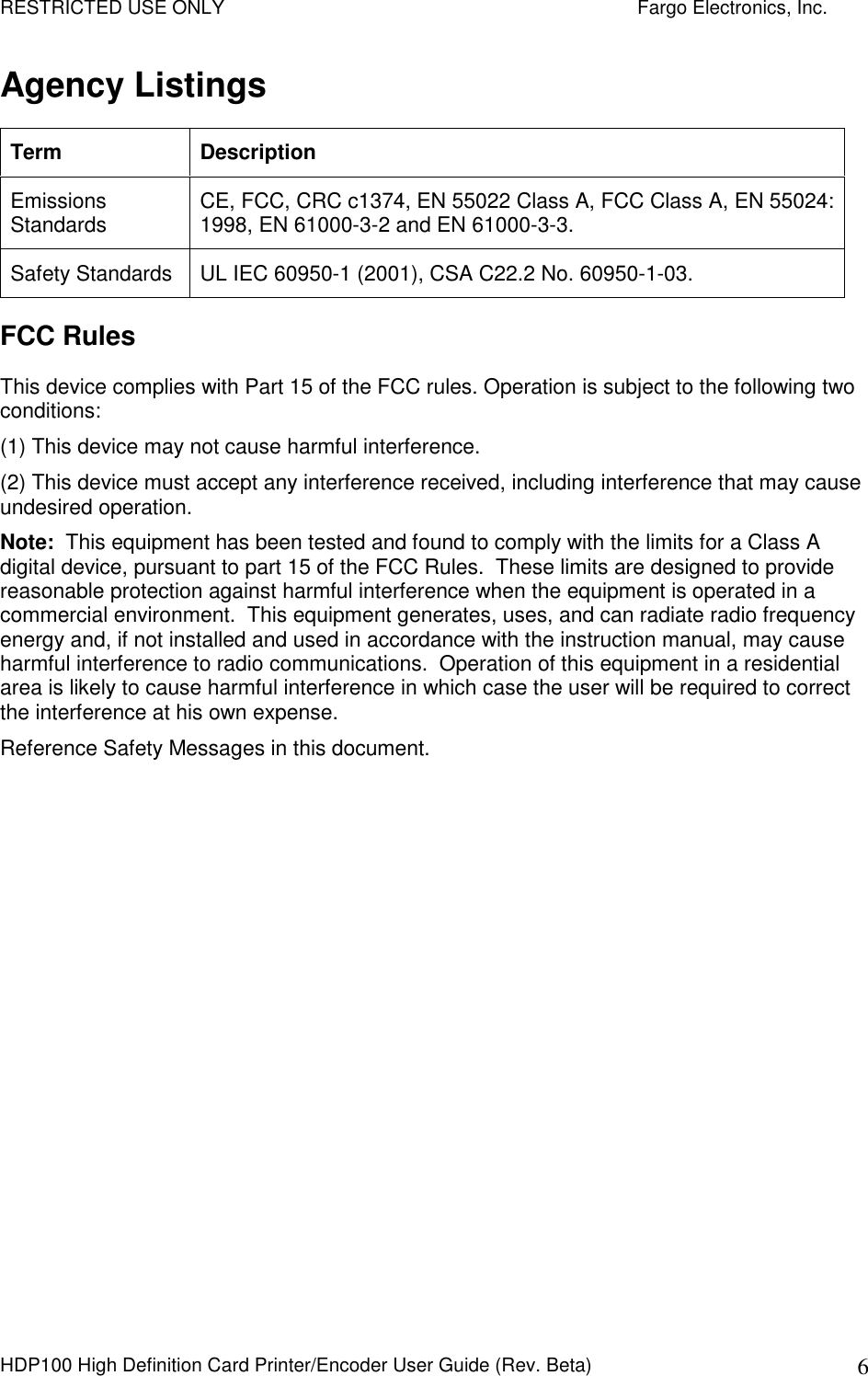 RESTRICTED USE ONLY    Fargo Electronics, Inc. HDP100 High Definition Card Printer/Encoder User Guide (Rev. Beta)  6 Agency Listings Term  Description Emissions Standards  CE, FCC, CRC c1374, EN 55022 Class A, FCC Class A, EN 55024: 1998, EN 61000-3-2 and EN 61000-3-3.  Safety Standards  UL IEC 60950-1 (2001), CSA C22.2 No. 60950-1-03.   FCC Rules This device complies with Part 15 of the FCC rules. Operation is subject to the following two conditions: (1) This device may not cause harmful interference.  (2) This device must accept any interference received, including interference that may cause undesired operation. Note:  This equipment has been tested and found to comply with the limits for a Class A digital device, pursuant to part 15 of the FCC Rules.  These limits are designed to provide reasonable protection against harmful interference when the equipment is operated in a commercial environment.  This equipment generates, uses, and can radiate radio frequency energy and, if not installed and used in accordance with the instruction manual, may cause harmful interference to radio communications.  Operation of this equipment in a residential area is likely to cause harmful interference in which case the user will be required to correct the interference at his own expense. Reference Safety Messages in this document.  